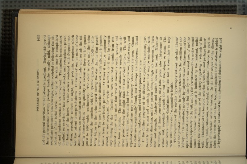 and the general nutrition of the patient is excellent. During this period there is occasional vertigo, perhaps headache, usually mild, although sometimes persistent, also neuralgia, either occipital or following the dis- tribution of the facial nerve. Itching of the skin may be complained of, and persistent eczema is not infrequent. The patient becomes short- breathed on exertion, or has asthmatic attacks, and recognizes a power- ful beating of the heart. Thirst occurs combined with frequent mic- turition, especially noticed at night, and polyuria, symptoms which lead the patient to suspect diabetes. In virtue of one or more of these disturbances, an examination of the urine is made, and reveals the fol- lowing characteristics. The quantity is excessive, three to four quarts (3000 to 4000 cubic centimetres). The color is pale and the urine transparent, the reaction acid, the specific gravity from 1005 to 1010, being higher in the urine passed during the day than in that passed after rest. The urea is somewhat diminished, while albumin is present from a trace to one-fourth per cent. At times it may be temporarily absent, or not recognized for weeks or months, or it may be present only during the day. Indeed, we have seen fatal uraemia from con- tracted kidney with urine that was of normal specific gravity and free from albumin. The percentage of albumin is usually less in the urine passed during the night than in that voided by day. The sedi- ment is slight and contains but few, usually narrow, hyaline casts, and repeated examinations may be necessary before casts are seen. Granu- lar casts are exceptionally found, and fat-drops are infrequent. Eenal epithelium, leukocytes, and red blood-corpuscles are rare. In the further progress of the disease the dyspeptic symptoms, par- ticularly the nausea and vomiting, persist, and may be associated with obstinate diarrhoea, and the patient often, though not necessarily, loses flesh and strength. Anxiety and wakefulness are frequent. Muscular twitchings, at times convulsions, may take place, also disturbance of vision, and, especially towards the end of life, stupor or coma. The more severe uraeinic disturbances may last but a short time or may recur with intervals of comparative health. The recognition of the cardiac hypertrophy without valvular disease is of the greatest importance in calling attention to the condition of the kidney. It is manifested not only by palpitation and displacement of the apex downward and outward, but also by the increased area of cardiac dulness, especially to the left, and by the accentuation of the aortic second sound. Increased arterial tension is indicated by the resistant, radial pulse, the cord-like character of the artery suggesting a sclerosis of its wall. Throbbing of the temporal arteries, headache, and perhaps hemor- rhages, nasal, cutaneous, or cerebral, are additional evidence, in part at least, of increased arterial tension. In the later stages of the disease, when the nutrition of the heart becomes impaired and dilatation is added to hypertrophy, as indicated by an extension of dulness to the right and