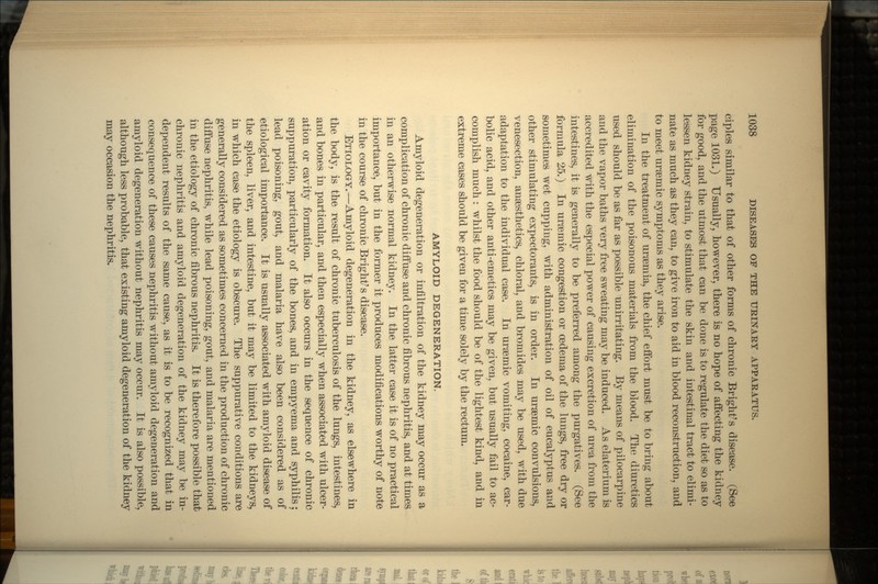 ciples similar to that of other forms of chronic Bright's disease. (See page 1031.) Usually, however, there is no hope of affecting the kidney for good, and the utmost that can be done is to regulate the diet so as to lessen kidney strain, to stimulate the skin and intestinal tract to elimi- nate as much as they can, to give iron to aid in blood reconstruction, and to meet uraemic symptoms as they arise. In the treatment of uraemia, the chief effort must be to bring about elimination of the poisonous materials from the blood. The diuretics used should be as far as possible unirritating. By means of pilocarpine and the vapor baths very free sweating may be induced. As elaterium is accredited with the especial power of causing excretion of urea from the intestines, it is generally to be preferred among the purgatives. (See formula 25.) In uraeinic congestion or oedema of the lungs, free dry or sometimes wet cupping, with administration of oil of eucalyptus and other stimulating expectorants, is in order. In ursemic convulsions, venesection, anaesthetics, chloral, and bromides may be used, with due adaptation to the individual case. In uraemic vomiting, cocaine, car- bolic acid, and other anti-emetics may be given, but usually fail to ac- complish much : whilst the food should be of the lightest kind, and in extreme cases should be given for a time solely by the rectum. AMYLOID DEGENERATION. Amyloid degeneration or infiltration of the kidney may occur as a complication of chronic diffuse and chronic fibrous nephritis, and at times in an otherwise normal kidney. In the latter case it is of no practical importance, but in the former it produces modifications worthy of note in the course of chronic Bright's disease. ETIOLOGY.—Amyloid degeneration in the kidney, as elsewhere in the body, is the result of chronic tuberculosis of the lungs, intestines, and bones in particular, and then especially when associated with ulcer- ation or cavity formation. It also occurs in the sequence of chronic suppuration, particularly of the bones, and in empyema and syphilis; lead poisoning, gout, and malaria have also been considered as of etiological importance. It is usually associated with amyloid disease of the spleen, liver, and intestine, but it may be limited to the kidneys, in which case the etiology is obscure. The suppurative conditions are generally considered as sometimes concerned in the production of chronic diffuse nephritis, while lead poisoning, gout, and malaria are mentioned in the etiology of chronic fibrous nephritis. It is therefore possible that chronic nephritis and amyloid degeneration of the kidney may be in- dependent results of the same cause, as it is to be recognized that in consequence of these causes nephritis without amyloid degeneration and amyloid degeneration without nephritis may occur. It is also possible, although less probable, that existing amyloid degeneration of the kidney may occasion the nephritis.