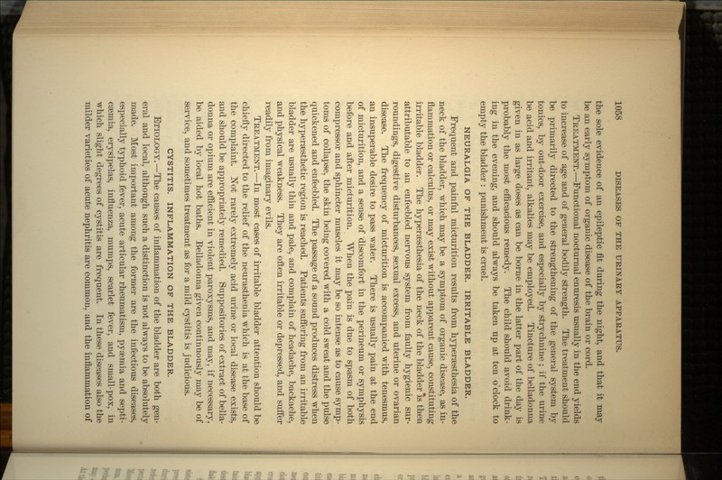 the sole evidence of an epileptic fit during the night, and that it may be an early symptom of organic disease of the brain or cord. TREATMENT.—Functional nocturnal enuresis usually in the end yields to increase of age and of general bodily strength. The treatment should be primarily directed to the strengthening of the general system by tonics, by out-door exercise, and especially by strychnine; if the urine be acid and irritant, alkalies may be employed. Tincture of belladonna given in as large doses as can be borne in the latter part of the day is probably the most efficacious remedy. The child should avoid drink- ing in the evening, and should always be taken up at ten o'clock to empty the bladder : punishment is cruel. NEURALGIA OF THE BLADDER. IRRITABLE BLADDER. Frequent and painful micturition results from hypersesthesia of the neck of the bladder, which may be a symptom of organic disease, as in- flammation or calculus, or may exist without apparent cause, constituting irritable bladder. The hypersesthesia of the neck of the bladder *s then attributable to an enfeebled nervous system from faulty hygienic sur- roundings, digestive disturbances, sexual excess, and uterine or ovarian disease. The frequency of micturition is accompanied with tenesmus, an insuperable desire to pass water. There is usually pain at the end of micturition, and a sense of discomfort in the perineum or symphysis before and after micturition. When the pain is due to spasm of both compressor and sphincter muscles it may be so intense as to cause symp- toms of collapse, the skin being covered with a cold sweat and the pulse quickened and enfeebled. The passage of a sound produces distress when the hypersesthetic region is reached. Patients suffering from an irritable bladder are usually thin and pale, and complain of headache, backache, and physical weakness. They are often irritable or depressed, and suffer readily from imaginary evils. TREATMENT.—In most cases of irritable bladder attention should be chiefly directed to the relief of the neurasthenia which is at the base of the complaint. Not rarely extremely acid urine or local disease exists, and should be appropriately remedied. Suppositories of extract of bella- donna or opium are efficient in violent paroxysms, and may, if necessary, be aided by local hot baths. Belladonna given continuously may be of service, and sometimes treatment as for a mild cystitis is judicious. CYSTITIS. INFLAMMATION OF THE BLADDER. ETIOLOGY. —The causes of inflammation of the bladder are both gen- eral and local, although such a distinction is not always to be absolutely made. Most important among the former are the infectious diseases, especially typhoid fever, acute articular rheumatism, pyaemia and septi- caemia, erysipelas, influenza, mumps, scarlet fever, and small-pox, in which slight degrees of cystitis are frequent. In these diseases also the milder varieties of acute nephritis are common, and the inflammation of