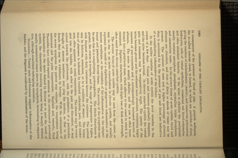 in consequence of the presence of blood or pus. A grayish sediment, the so-called mucous cloud, is formed, in which are particles of slime, giving the reaction of nucleoalbumin (mucin), and numerous polynuclear leukocytes, cells of vesical epithelium, occasional red blood-corpuscles, and often abundant bacteria. If the urine is alkaline the precipitate usually contains amorphous phosphates, crystalline triple phosphates, and ammonium urate. In the severer forms of acute cystitis blood and albumin are abundant, and clots of fibrin or shreds of tissue may be present. The presence of casts and a higher percentage of albumin than is accounted for by the presence of pus and blood are indicative of a complicating inflammation of the kidney. In the milder varieties of acute cystitis the fever subsides in the course of a few days. Yesical pain and tenesmus gradually disappear, and the urine becomes normal. In chronic catarrhal cystitis the vesical pain and tenesmus may be comparatively slight. The opacity of the urine becomes greater and the sediment more abundant, containing larger numbers of pus-corpuscles and a correspondingly increased amount of albumin. The urine is usually alkaline, and the pus is often trans- formed into a gelatinous mass, which adheres to the vessel in which it is contained. Digestive disturbances, with slight loss of flesh and strength, often result from chronic catarrhal cystitis. The severer forms of acute cystitis may be such from the outset, or may be due to an acute exacerbation in chronic cystitis, and usually represent the result of a diphtheritic or gangrenous inflammation of the mucous membrane, or the extension of the inflammation to the subperi- toneal and paracystic fibrous tissue. The severity of the symptoms may be also due to a complicating pyelonephritis. The febrile disturbance is greater, the course is irregular, and the range of temperature is higher, with frequent wide daily variations between the extremes. The patient may be delirious, somnolent, or in a condition of stupor. The forma- tion of abscesses is indicated by localized induration, pain, and tender- ness, often apparent on rectal examination. The abscess may be evacu- ated into the bladder, with relief to the pain and discomfort, or may extend towards the peritoneum, with the production of a peritonitis. Sloughs of mucous membrane may plug the urethra, so that in the female they may be withdrawn by forceps. With the continuance of the severe symptoms the patient may collapse, the temperature being subnormal and the pulse inappreciable. Englisch and, recently, Paul Thorndike have called especial attention to the occurrence of prevesical inflammation in the space defined by Eetzius as in part the result of cystitis, the characteristic localizing symptom being a sharply defined, usually symmetrical tumor above the symphysis, terminating in suppura- tion, although sometimes undergoing resolution. DIAGNOSIS.—Vesical pain and tenesmus suggest inflammation of the bladder, and the diagnosis is confirmed by examination of the urine.