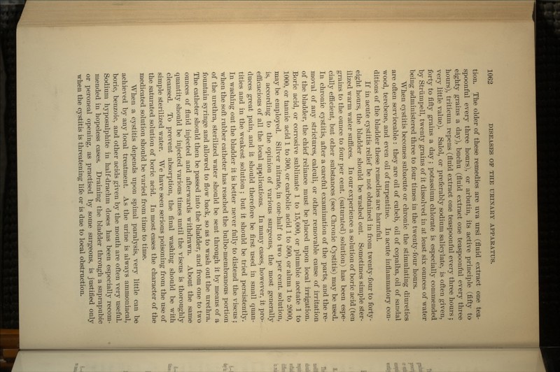 tion. The older of these remedies are uva ursi (fluid extract one tea- spoonful every three hours), or arbutin, its active principle (fifty to eighty grains a day), buchu (fluid extract one teaspoonful every three hours), triticum repens (fluid extract one teaspoonful every three hours ; very little value). Salol, or preferably sodium salicylate, is often given, forty to fifty grains a day; potassium chlorate is especially commended by Striimpell, twenty grains of it dissolved in at least six ounces of water being administered three to four times in the twenty-four hours. When cystitis becomes subacute or chronic the stimulating diuretics are often serviceable : they are oil of cubeb, oil of copaiba, oil of sandal wood, terebene, and even oil of turpentine. In acute inflammatory con- ditions of the bladder these remedies are harmful. If in acute cystitis relief be not obtained in from twenty-four to forty- eight hours, the bladder should be washed out. Sometimes simple ster- ilized warm water suffices. In our experience a solution of boric acid (ten grains to the ounce to four per cent, (saturated) solution) has been espe- cially efficient, but other substances (see Chronic Cystitis) may be used. In chronic cystitis, after a careful examination of the parts, and the re- moval of .any strictures, calculi, or other removable cause of irritation of the bladder, the chief reliance must be placed upon local irrigation. Boric acid, or corrosive sublimate 1 to 15,000, or plumbic acetate 1 to 1000, or tannic acid 1 to 300, or carbolic acid 1 to 500, or alum 1 to 2000, may be employed. Silver nitrate, in one-half to two per cent, solution, is, according to the opinion of various surgeons, the most generally efficacious of all the local applications. In many cases, however, it pro- duces great pain, and it should therefore be first used in small quan- tities and in the weakest solution ; but it should be tried persistently. In washing out the bladder it is better never fully to distend the viscus ; when the soft rubber catheter has reached the bulbo-membranous portion of the urethra, sterilized water should be sent through it by means of a fountain syringe and allowed to flow back, so as to wash out the urethra. The catheter should then be passed into the bladder, and from one to two ounces of fluid injected and afterwards withdrawn. About the same quantity should be injected various times until the viscus is thoroughly cleansed. To prevent absorption, the final washing should be with simple sterilized water. We have seen serious poisoning from the use of the saturated solution of boric acid. In most cases the character of the medicated solution should be varied from time to time. When a cystitis depends upon spinal paralysis, very little can be achieved by any local treatment. As the urine is always ammoniacal, boric, benzoic, and other acids given by the mouth are often very useful. Sodium hyposulphite in half-drachm doses has been especially recom- mended in hopeless cases. Draining the bladder through a suprapubic or peroneal opening, as practised by some surgeons, is justified only when the cystitis is threatening life or is due to local obstruction.