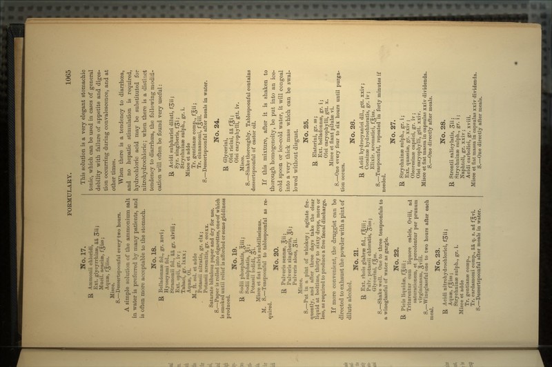 No. 17. R Ammonii chloridi. Ext. glycyrrhizae,' aa 5 5 Mucil. acaciae, f^iss; Aquae, fsiiss. Misce. S.—Dessertspoonful every two hours. A simple solution of the ammonium salt in water is preferred by many patients, and is often more acceptable to the stomach. No. 18. ]J Belladonnae fol., gr. xcvi; Hyoscyami fol., Stramonii fol., aa gr. xlviii; Ext. opii, gr. iv; Tabaci, gr. Ixxx ; Aquae, Oi. M., ft. sol. et adde Potassii nitratis, gr. clx ; Potassii arsenitis, gr. cccxx. Saturate bibulous paper and dry for use. S.—Paper is rolled into cigarettes, one-of which is smoked until relief is afforded or some giddiness produced. No. 19. & Sodii phosphatis, Sodii sulphatis, Potassii iodidi, Misce et fiat pulvis subtilissimus. M. S.—Teaspoonful to tablespoonful as re- quired. No. 20. U Pulveris sennae, ^ii; Pulveris zingiberis, ^i; Pulveris aloes, -^ii, Misce. S.—Put in a pint of whiskey; agitate fre- quently, and after three days take the clear liquid at bedtime, thirty to sixty drops, more or less, as required to produce a free faecal discharge. If more convenient, the druggist can be directed to exhaust the powder with a pint of dilute alcohol. No. 21. R Ext. rhois glabrae fld., f^iii j Pulv. potassii chloratis, £iss, Glycerini, f^ss. S.—Shake well. One to three teaspoonfuls to a wineglassful of water as gargle. No. 22. R Picis liquidae, f^iii; Triturentur cum liquore calcis, Oviii, ad saturationem, et percolentur per prunum virginianam, ^viii. S.—Wineglassful one to two hours after each meal. No. 23. R Acidi nitrohydrochlorici, f^iij Aquae, f:|iss; Strychninae sulph., gr. i. Misce et adde Tr. gentianas comp., Tr. cardamomi comp., aa q. s. ad f^vi. S.—Dessertspoonful after meals in water. This solution is a very elegant stomachic tonic, which can be used in cases of general debility with failure of appetite and diges- tion occurring during convalescence, and at other times. When there is a tendency to diarrhoea, and no hepatic stimulation is required, hydrochloric acid may be substituted for nitrohydrochloric ; when there is a distinct tendency to diarrhrea, the following modifi- cation will often be found very useful : R Acidi sulphuric! diluti, Syr. zingiberis, f£>i J Strychninae sulph., gr. i. Misce et adde Tr. gentianae comp., f^ii ; Tr. cinnamomi, f^iii. S. — Dessertspoonful after meals in water. No. 24. R Glycerini, Oleiricini, aaf^i; Olei caryophylli, gtt. iv. Misce. S. — Shake thoroughly . Tablespoonful contains dessertspoonful of castor oil. If this mixture, after it is shaken to thorough homogeneity, be put into an ice- cold spoon or ice-cold water, it will congeal into a very thick mass which can be swal- lowed without disgust. No. 25. R Elaterini, gr. ss ; Ext. belladonnae, gr. i ; Olei caryophylli, gtt. x. Misce et fiant pilulae vi. S. — One every four to six hours until purga- tion occurs. No. 26. R Acidi hydrocyanic! dil., gtt. xxiv ; Cocainae hydrochloratis, gr. iv ; Elixir, aromatici, f^iss. S. — Teaspoonful, repeated in forty minutes if No. 27. R Strychninse sulph., gr. i; Ext. quassias, gr. xxiv ; Oleoresinae capsici, gr. iv; Olei caryophylli, gtt. xxiv. Misce et fiat massa in capsulas xxiv dividenda. S.—One directly after meals. No. 28. R Strontii salicylatis, £ii; Strychnines sulph., gr. i; Naphtoli, gr. xxiv; Acidi carbolici, gr. xviii. Misce et fiat massa in capsulas xxiv dividenda. S.—One directly after meals.