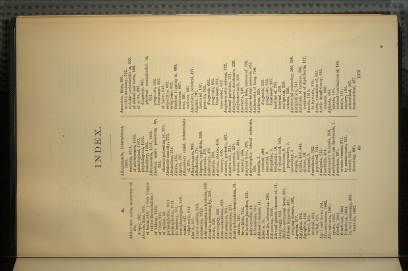 INDEX. A. Abdominal aorta, aneurism of, 696. dropsy, 967. Abscess, iliac, 876. of brain, 510. ( Vide Suppu- rative Encephalitis.) of kidney, 1040. of liver, 918. of spleen, 30. paranephritic, 1051. perinephritic, 1051. pulmonary, 766. retropharyngeal, 799. spinal, 547. subphrenic, 914. Abulia, 383. Acarus scabiei, 346. Acetonuria, 1012. Achromatopsia in hysteria, 409. Aconite, poisoning by, 358. Acoria, 849. Acromegaly, 626. Acro-paraesthesia, 623. Actinomyces, 231. Actinoinycosis, 231. Acute articular rheumatism, 61. ataxia, 554. bronchitis, 712. infectious jaundice, 151. polymyositis, 44. tuberculosis, 244. Addison's disease, 41. AdSnie, 16. Adenitis, tubercular, 281. Adiposuria, 1000. Adrenal glands, diseases of, 41. Aerophagy, 850. ^Istivo-autumnal fever, 207. African hypnosis, 463. sleeping disease, 463. Ageusia, 477. Aglyphia, 484. Agraphia, 484. literal, 485. musical, 484. verbal, 485. Ague and fever, 201. Albuminimeter, 1003. Albuminuria, 1001. cystic, 1003. febrile, 1004. functional, 1003. infectious, 1004. in le?d poisoning, 365. tests for, 1002. Albuminuria, intermittent, 1003. neurotic, 1004. of adolescence, 1003. pathological, 1003. physiological, 1003. transitory, 1003. Albumosuria, 1001, 1005. Alcohol, acute poisoning by, 351. chronic poisoning by, 368. Alcoholic insanity, 373. Alcoholism, 368. Alexia, 484. Algesia, 381. Alimentary canal, tuberculosis of, 265. Alkaptonuria, 999. Allocheiria, 579. Alopecia, syphilitic, 308. Amaurosis, 479. Amblyopia, 479. Amentia, 383. Amimia, ataxic, 484. sensory, 485. Amnesia, periodic, 467. Amoeba coli, 321. dysenteriae, 321. Amusia, ataxic, 484. sensory, 484. Amyloid liver, 928. Amyotrophic lateral sclerosis, 588. Anaemia, 2. cerebral, 492. essential, 9. idiopathic, 9. lymphatic, 16. of spinal cord, 545. pernicious, 9. progressive, 9. secondary, 3. simple, 2. spinal, 409, 545. splenic, 16. tropical, 3. Anaesthesia, 382. psychical, 391. Analgesia, 712. Anarthria, 484. Anatomist's tubercle, 250. Anchylostomum duodenale, 9. Aneurism, 691. arterio-venous, 691. by anastomosis, 691. cirsoid, 692. dissecting, 691. Aneurism, false, 691. morbid anatomy, 692. nodular periarteritis in, 692. of abdominal aorta, 696. of aorta, 693. diagnosis, 693. physical examination in, 694. prognosis, 696. treatment, 697. of heart, 648. serpentine, 692. symptoms, 692. tracheal tugging in, 695. treatment, 697. true, 691. varicose, 691. Aneurisms, cerebral, 497. Angina, 797. Ludovici, 187. pectoris, 682. diagnosis, 683. prognosis, 683. treatment, 684. vaso-motor, 682. Angioneurotic oedema, 622. Animal parasites, 321. Ankylostoma duodenale, 339. Ankylostomiasis, 339. Anorexia, 849. Anterior lobe, tumors of, 525. Antero-lateral sclerosis, 585. Anthracosis of lung, 756. Anthrax, 235. diagnosis, 236. prognosis, 236. treatment, 237. bacillus of, 235. internal, 236. malignant, 236. oedema, 236. Antimonial poisoning, 360, 368. Antiphthisin, 241. Antitoxin of tetanus, 200. treatment of diphtheria, 177. Anuria, 1015. in hysteria, 410. Aorta, aneurism of, 693. Aortic insufficiency, 665. stenosis, 666. Aphasia, 484. ataxic, 484. cortical localization of, 486. motor, 484. sensory, 484. subcortical, 487. transcortical, 487.