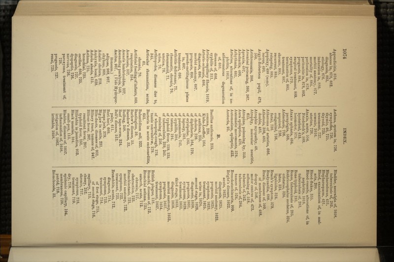 Appendicitis, 876. abscess in, 878, 882. diagnosis, 883. etiology, 876. induration in, 880. morbid anatomy, 877. mortality of, 884. perforation in, 878. peritonitis in, 878, 882. prognosis, 884. surgical treatment, 889. symptoms, 879. termination of, 881. treatment, 887. chronic, 885. recurrent, 885. relapsing, 885. Apoplexy, 498 (note). serous, 493. Argyll-Robertson pupil, 478, 580. Arithromania, 386. Arsenical poisoning, 360, 367. Apraxia, 487. Arachnitis, 489. Arhythmia, 681. Arteries, alterations of, in ne- phritis, 1018. atheromatous degeneration of, 686. diseases of, 686. syphilis of, 311. Arterio-capillary fibrosis, 1019. Arterio-sclerosis, 686. diagnosis, 690. morbid anatomy, 687. prognosis, 690. pseudo-cartilaginous plates in, 687. treatment, 690. Arthritis deformans, 71. rheumatic, chronic, 70. rheumatoid, 71. uratica, 76. urica., 76. Arthropodes, diseases due to, 345. Articular rheumatism, acute, 61. chronic, 70. Artificial feeding of infants, 869. respiration, 354. Ascariosis, 337. Ascaris lumbricoides, 337. Ascending paralysis, 548. Ascites, 967. ( Vide Hydroper- itoneum.) adipose, 968, 987. chylous, 968. Asiatic cholera, 219. Asphyxia, local, 620. Astasia abasia, 415. Asthma, 725. bronchial, 725. cardiac, 660, 725. diagnosis, 727. dyspeptic, 726. nervous, 726. paroxysms, treatment of, 728. prognosis, 727. renal, 725. Asthma, sputum in, 726. symptoms, 726. thymic, 40, 725. thyroid, 725. treatment, 727. uraemic, 1016. uterine, 726. Ataxia, acute, 554. Friedreich's, 589. hysterical, 415. locomotor, 575. Ataxic aphasia, 484. paraplegia, 588. Atelectasis, 736. acquired, 736. congenital, 736. foetal, 736. Atherorna of arteries, 686. Athetosis, 380, 483. double, 483. Atrophic myopathy, 48. Atrophy, muscular neuritic, 615. Atropine, poisoning by, 355. Aura epileptica, 420. Automatic movements, 378. Automatism, epileptic, .422. Azoturia, 93. B. Bacillus anthracis, 235. comma, 220. Klebs-Loeffler, 164. of anthrax, 235. of cholera, 220. of diphtheria, 164, 170. of erysipelas, 185. of leprosy, 301. of pneumonia, 741. of syphilis, 304. of tetanus, 194. of typhoid fever, 119,135. of tuberculosis, 239, 241. staining of, 256. of whooping-cough, 179. tussis convulsivae, 179. Bacteria in acute endocarditis, 651. Balantidium coli, 322. Bantingism, 69. Barlow's disease, 55. Basedow's disease, 33. Bedbug, 348. Beef tape-worm, 324. Bell's disease, 513. palsy, 611. Beri-beri, 609. Biceps jerk, 379. Big-jaw in cattle, 231. Bile-ducts, diseases of, 931. Biliary tract, tumors of, 947. Bilious fever, 207. remittent fever, 207. typhoid fever, 151. Bilirubin in jaundice, 933. Black measles, 104. small-pox, 113. Bladder, diseases of, 1057. inflammation of, 1058. irrigation of, 1062. irritable, 1058. Bladder, neuralgia of, 1058. tuberculosis of, 283. Blepharoclonus, 431. Blepharospasm, 431. Blood, examination of, in mal- aria, 209. Blood-flukes, 335. Blood-vessels, alterations of, in nephritis, 1018. tuberculosis of, 283. Bone typhoid, 193. Bones, tuberculosis of, 285. Bothriocephalus cordatus, 324. cristatus, 324. latus, 324. liguloides, 324. Brach's symptom, 579. Bradycardia, 680. Brain, diseases of, 509. of membranes of, 488. dropsy of, 246. motor centres of, 473. softening of, 518. tubercle of, 242. tuberculosis of, 284. tumors of, 524. Brenzkatechinuria, 999. Bright's disease, 1022. acute, 1023. diagnosis, 1025. morbid anatomy, 1023. prognosis, 1025. symptoms, 1023. treatment, 1025. urine in, 1024. second stage, 1028. diagnosis, 1030. prognosis, 1031. symptoms, 1029. treatment, 1031. third stage, 1033. diagnosis, 1036. morbid anatomy, 1033. prognosis, 1037. symptoms, 1034. treatment, 1037. British plague, 118. Bronchi, diseases of, 712. Bronchial asthma, 725. catarrh, acute, 712. chronic, 717. obstruction, 723. Bronchiectasis, 721. morbid anatomy, 722. symptoms, 722. treatment, 723. Bronchitis, acute, 712. diagnosis, 714. symptoms, 713. treatment, 714. of first stage, 715. of second stage, 716. capillary, 713. cheesy, 252. chronic, 717. symptoms, 718. treatment, 719. dry, 718. epidemic capillary, 104. membranous, 720. putrid, 718. Bronchocele, 31.