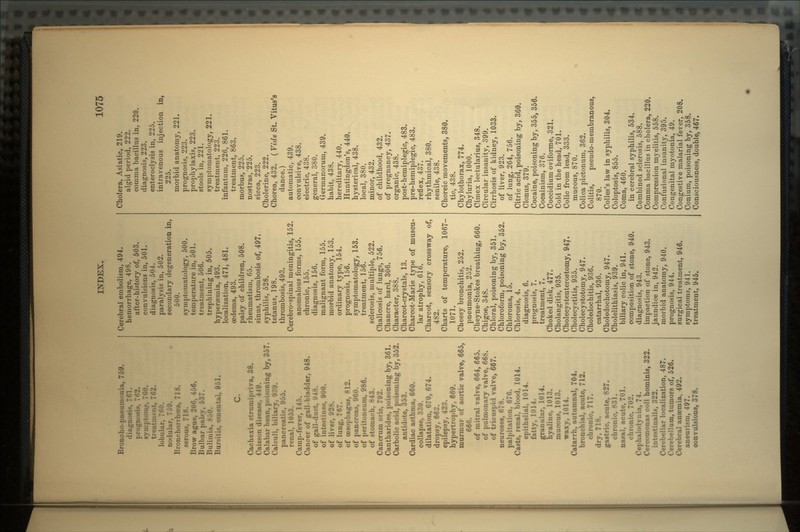 Broncho-pneumonia, 759. diagnosis, 761. prognosis, 7(52. symptom_s, 760. treatment, 762. lobular, 700. nodular, 7o9. Bronchorrhcea, 718. serous, 718. Brow ague, 206, 456. Bulbar palsy, 537. Bulimia, 8 JO. Bursitis, omental, 951. C. Cachexia strumipriva, 38. Caisson disease, 449. Calabar bean, poisoning by, 357. Calculi, biliary, 939. pancreatic, 955. renal, 1053. Camp-fever, 145. Cancer of gall-bladder, 948. of gall-duct, IMS. of intestines, 900. of liver, 928. of lung, 767. of oesophagus, 812. of pancreas, 960. of peritoneum, 986. of stomach, 843. Cancrum oris, 792. Cantharides, poisoning by, 361. Carbolic acid, poisoning by, 352. antidote, 353. Cardiac asthma, 660. collapse, 330. dilatation, 670, 674. dropsy, 662. epilepsy, 423. hypertrophy, 669. murmur of aortic valve, 665, 666. of mitral valve, 664, 665. of pulmonary valve, 668. of tricuspid valve, 667. neuroses, 678. palpitation, 676. Casts, renal, blood, 1014. epithelial, 1014. fatty, 1014. granular, 1014. hyaline, 1013. mucous, 1013. waxy, 1014. Catarrh, autumnal, 704. bronchial, acute, 712. chronic, 717. dry, 718. gastric, acute, 827. chronic, 831. nasal, acute, 701. chronic, 702. Cephalodynia, 74. Cercomonas coli hominis, 322. intestinalis, 322. Cerebellar localization, 487. Cerebellum, tumors of, 526. Cerebral anaemia, 492. aneurism, 497. convulsions, 378. Cerebral embolism, 494. hemorrhage, 498. after-history of, 503. convulsions in, 501. diagnosis, 504. paralysis in, 502. secondary degeneration in, 500. symptomatology, 500. temperature in, 501. treatment, 506. trephining in, 505. hyperaemia, 493. localization, 471, 481. oedema, 493. palsy of children, 508. rheumatism, 65. sinus, thrombosis of, 497. syphilis, 528. tetanus, 198. thrombosis, 493. Cerebro-spinal meningitis, 152. anomalous forms, 155. chronic, 155. diagnosis, 156. malignant form, 155. morbid anatomy, 153. ordinary type, 154. prognosis, 156. symptomatology, 153. treatment, 156. sclerosis, multiple, 522. Chalicosis of lungs, 756. Chancre, hard, 306. Character, 388. Charcot-crystals, 13. Charcot-Marie type of muscu- lar atrophy, 616. Chare ot, sensory cross way of, 482. Charts of temperature, 1067- 1071. Cheesy bronchitis, 252. pneumonia, 252. Cheyne-Stokes breathing, 660. Chigoe, 348. Chloral, poisoning by, 351. Chloroform, poisoning by, 352. Chloroma, 15. Chlorosis, 4. diagnosis, 6. prognosis, 7. treatment, 7. Choked disk, 477. Cholangitis, 935. Cholecystenterostomy, 947. Cholecystitis, 935. Cholecystotomy, 947. Choledochitis, 936. catarrhal, 936. Choledochotomy, 947. Cholelithiasis, 939. biliary colic in, 941. composition of stone, 940. diagnosis, 943. impaction of stone, 943. jaundice in, 942. morbid anatomy, 940. prognosis, 944. surgical treatment, 946. symptoms, 941. treatment, 945. Cholera, Asiatic, 219. algid period, 222. comma bacillus in, 220. diagnosis, 223. enteroclysis in, 225. intravenous injection in, 225. morbid anatomy, 221. prognosis, 223. prophylaxis, 223. stools in, 221. symptomatology, 221. treatment, 223. infanturn, 226, 861. treatment, 863. morbua, 225. nostras,'225. sicca, 223. Cholerine, 222. Chorea, 432. ( Vide St. Vitus's dance.) automatic, 439. convulsive, 438. electric, 438. general, 380. Germanorum, 439. habit, 438. hereditary, 440. Huntingdon's, 440. hysterical, 438. local, 380. minor, 432. of childhood, 432. of pregnancy, 437. organic, 438. post-hemiplegic, 483. pre-hemiplegic, 483. reflex, 437. rhythmical, 380. senile, 438. Choreic movements, 380. tic, 438. Chylothorax, 774. Chyluria, 1000. Cimex lectularius, 348. Circular insanity, 399. Cirrhosis of kidney, 1033. of liver, 923. of lung, 264, 756. Citric acid, poisoning by, 360. Clonus, 379. Cocaine, poisoning by, 355, 356. Cocainism, 376. Coccidium oviforme, 321. Cold in the head, 701. Colic from lead, 333. mucous, 870. Colica pictonum, 362. Colitis, pseudo-membranous, 870. Colles's law in syphilis, 304. Coloptosis, 855. Coma, 460. in cerebral syphilis, 534. Combined sclerosis, 588. Comma bacillus in cholera, 220. Compression myelitis, 558. Confusional insanity, 395. Congenital myotonia, 49. Congestive malarial fever, 208. Conium, poisoning by, 358. Consciousness, double, 467.