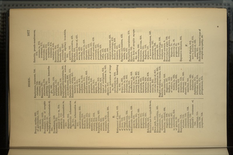 Dropsy, cardiac, 662. of gall-bladder, 935. renal, 101s. treatment, 1032. Duchenne's form of atrophic myopathy. 4-8. Ductless glands, tuberculosis of, 281. Dysaesthesia, 552. Dysentery, 212. abscess of liver in, 214. amoeba in. L!12. catarrhal inflammation in, 2i:i. diagnosis, 216. diphtheritic inflammation in, 214. follicular inflammation in, 21*. morbid anatomy, 213. prognosis, 216. stools in, 215. symptoms, 215. treatment, 217. amoebic, 214. chronic, 214, 216. tropical, 212. Dyspepsia, acute, 827. chronic, 831. nervous, 852. treatment, 853. Dysthesia, psychical, 391. E. Echinococci of heart, 332. of kidney, 333. of liver,', of lungs, 333. of peritoneum, 334. of pleura, 332. Echinococcus disease, 329. cysts in, 330. diagnosis, 335. localization of, 332. prognosis, 335. symptoms, 331. treatment, 335. Echolalia, 440. Ehrlich's test for typhoid fever, 134. Elbow-jerk, 379. Electrical sensibility, 381. Elephantiasis, 341. Grsecorum, 301. Embolism, cerebral, 494. diagnosis, 496. prognosis, 497. treatment, 497. in endocarditis, 653. of spleen, 30. Emotion, 388. Emphysema, 738. alveolar, 738. collateral, 739. complementary, 739. essential, 738. Gerhardt's treatment of, 740. interstitial, 738. senile, 739. symptoms, 739. Emphysema, treatment, 740. vesicular, 738. vicarious, 739. Empyema, 777. necessitatis, 778. pulsating, 781. Encephalitis, acute hemorrha- gic, 509. hypertrophic, 510. peripheral, 513. sclerotic, 510. suppurative, 510. Encephalopathia saturnina, 363. Endarteriitis chronica nodosa sive deformans, 686. Endarteritis, syphilitic, 311. Endocarditis, acute, 651. bacteria in, 652. cause of, 655. diagnosis, 656. embolism in, 653. malignant, 654. morbid anatomy, 652. murmur in, 654. prognosis, 656. pygemic, 655. septic, 654. symptoms, 653. treatment, 656. types of malignant, 654. valvular aneurism in, 653. chronic, 657. brown induration of lungs in, 661. calcification in, 658. Cheyne-Stokes breathing in, 660. dropsy in, 662. dyspnoea in, 660. embolism in, 662. fibrous, 658. insufficiency in, 659. kidneys in, 662. nutmeg liver in, 661. parietal form of, 657. prognosis, 663. stenosis in, 659. symptoms, 659. treatment, 668, 676. ulcerative, 658. urine in, 662. valvular forms of, 657. venous pulsation in, 661. English sweating disease, 118. Enteritis, 857. acute catarrhal, 859. diagnosis, 861. feeding in, 862. of infants, 860. feeding in, 865. treatment, 863. stools in, 859. symptoms, 859. » treatment, 861, 863. chronic, 866. catarrhal, 866. symptoms, 866. treatment, 867. diphtheritic, 875. follicular, 859, 873. gangrenous, 875. phlegmonous, 875. Enteritis, pseudo-membranous, 870. enemata in, 872. treatment, 871. tubercular, 267. ulcerative, 872. symptoms, 873. treatment, 874. varieties of, 858. Enteroliths, 894. Enteroptosis, 855. Enuresis, 1057. nocturnal, 1057. Epidemic capillary bronchitis, 104. parotitis, 183. Epilepsia procursiva, 421. Epilepsy, 418. anomalous forms of, 421. aura in, 420. cardiac, 423. convulsions in, 419. diagnosis, 423. idiopathic, 418. Jacksonian, 525. morbid anatomy, 419. nocturnal, 421. procursive, 421. prognosis, 424. reflex, 423. senile, 680. spinal, 586. surgical treatment, 428. symptomatology, 419. theory of cause, 419. toxaemic, 423. treatment, 425. Epileptic automatism, 422. mania, 422. status, 422. Epileptiform convulsions, 378. Epistaxis, 700. Erb's farm of atrophic myopa- thy, 48. Erotomania, 386. Eructation, nervous, 850. Erysipelas, 185. diagnosis, 188. migrans, 187. of mucous membranes, 187. phlegmonous, 187. pneumonia, 188. prognosis, 188. symptomatology, 186. treatment, 188. Essential anaemia, 9. Eustrongylus gigas, 339. Exophthalmic goitre, 33. diagnosis, 35. electricity in, 36. prognosis, 35. treatment, 36. Expansive delusion, 385. F. Facial diplegia, 612. nerve, neuritis of, 611. paralysis of, 596. spasm, 431. Facio-scapulo - humeral type of atrophic myopathy, 48.
