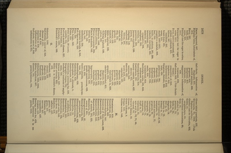 Faeces, impacted, 907. Fallopian tubes, tuberculosis of, 274. Farcy, 237. buds, 237. sores, 237. Fehling's test for sugar in urine, 1011. Fermentation test for sugar in urine, 1011. Fever, aestivo-autumnal, 207. ardent, continued, 451. bilious, 207. remittent, 207. break-bone, 161. camp, 145. charts, 1067-1071. congestive malarial, 208. hay, 704. hectic, in phthisis, 261, 299. infantile remittent, 131. intermittent, 201. malarial, 201. congestive, 208. malignant, 208. miliary, 118. pernicious, 208. pneumo-typhoid, 130. prison, 145. relapsing, 149. remittent, 207. bilious, 207. rheumatic, 61. scarlet, 95. ship, 145. spotted, 152. thermic, 450. typhoid, 119. typho-malarial, 132. typhus, 145. walking typhoid, 130. yellow, 226. Fibrinuria, 1006. Fibroid phthisis, 264. Fibrous pneumonia, 264. Filaria bronchialis, 342. labialis, 342. lentis, 342. Loa, 342. medinensis, 340. sanguinis hominis, 9, 341. Fish tape-worm, 324. Fleas, 348. Flies, house-, 348. Flukes, 335. Foatal rickets, 50 (note). syphilis, 314. Foot-and-mouth disease, 237. Formes frustes, 33. Formulary, 1063. Friedreich's ataxia, 589. G. Galacturia, 1000. Gall-bladder, cancer of, 948. diseases of, 931. dropsy of, 936. empyema of, 936. inflammation of, 935. Gall-ducts, cancer of, 948. inflammation of, 935. Gall-ducts, inflammation of, diagnosis, 937. morbid anatomy, 936. prognosis, 938. symptoms, 937. treatment, 938. suppurative inflammation of, 936. treatment, 939. Gall-stones, 939. ( Vide Choleli- thiasis.) composition of, 940. impaction of, 943. incarceration of, 942. Gangrene, diabetic, 690. local, 620. pulmonary, 764. diagnosis, 765. prognosis, 766. symptoms, 765. treatment, 766. senile, 690. symmetrical, 619. Gastralgia, acute, 598, 850. treatment, 842. Gastralgokenosis, 850. Gastrectasia, 823. Gastric catarrh, acute, 827. chronic, 831. neuroses, 849. Gastritis, 827. acute acid, 833. catarrhal, 827. diagnosis, 829. prognosis, 829. pyrosis in, 828. symptoms, 828. water-brash in, 828. atrophic, 832. chronic catarrhal, 831. diagnosis, 833. lavage in, 835. prognosis, 833. symptoms, 832. treatment, 835. hypertrophic, 831. phlegmonoua, 829. pseudo-membranous, 829. toxic, 830. Gastro-adenitis, parenchyma- tous, 828. Gastrodiaphany, 829. Gastrodynia, 850. Gastroptosis in chlorosis, 5. Gastroxyrosis, 852. Gelsemium, poisoning by, 358. Geographic tongue, 794. Gerhardt's treatment of emphy- sema, 740. German measles, 107. Giant urticaria, 622. Gilles de la Tourette's disease, 439. Glanders, 237. chronic, 238. diagnosis, 238. prognosis, 239. treatment, 239. Globulinuria, 1001, 1004. Globus hystericus, 407. Glossitis, 793. parenchymatous, 794. Glosso-labial paralysis, 537. Glycosuria, 85, 1009. (Vide . Diabetes inellitus.) Gmelin's test for bilirubin, 933. Goitre, 31. exophthalmic, 33. Gonorrhoeal rheumatism, 68. Gout, 76. alcohol in, 77. articular, 78. baths in, 83. chronic, 78. diagnosis, 79. diet in, 83. heredity in, 76. kidneys in, 77. local treatment of, 82. metastatic, 79. morbid anatomy, 77. prognosis, 80. retrocedent, 79. retrograde, 79. rheumatic, 71. symptoms, 78. tophi in, 77. treatment, 81. uric acid in, 76, 78, 80. visceral, 78. Graves's disease, 33. Grease, 39. Green sickness, 4. Grippe, 158. Guinea-worm, 340. H. Hsematemesis, 839. Haematidrosis, 410. Haematocele, 962. Haematochyluria, 341. Haematoma of dura mater, 488. Hsematomyelia, 543. Haematomyelitis, 553. Haematorrhachis, 543. Hsematozoa, 321. of malaria, 203, 321. Haematuria, 994. source of, 995. Haemoglobinaemia, 27. Haemoglobinuria, 996. paroxysmal, 997. Haemopericardium, 628. Haemoperitoneum, 962. Haemophilia, 20. Haemoptysis, 732. in phthisis, 259. Haemosalpinx, 963. Haemothorax, 774. Hallucinations, 384. Harvest-mite, 346. Hay fever, 704. Headache, 456. caffeinic, 457. gastric, 457. gouty, 457. lithaemic, 457. nervous, 457. sympathetic, 457. toxaemic, 456. Hearing, centre for, 476. Heart, alterations of, in ne- phritis, 1018.