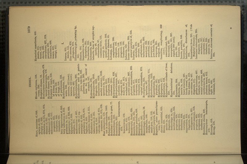Heart, aneurism of, 648. aplasia of, 638. atrophy of, 638. dilatation of, 641, 670, 674. diseases of, 637. echinoeocei of, 332. endocarditis of, 057. prognosis, 663. symptoms, H59. treatment, Ot',8. fatty degeneration of, 643. fatty infiltration of, 642. gummata in, 311. hypertrophy of, 639, 669. hypoplasia'of. 638. irritable, • malformation of, 637. murmurs, H64 et seq. neuralgia of, 682. palpitation of, 676, 678. rupture of, 649. syphilitic disease of, 311. thrombosis of, 618. tuberculosis of, 283. tumors of, 650. valvular lesions of, 675. treatment, 668, 673, 676. Heat exhaustion, 450. test in albuminuria, 1002. Hebephrenia, 398. Heberden's nodules in gout, 77. Helminthiasis, 322. Hemeralopia, 933. Hemianopsia, heteronymous, 479. homonvmous, 479. lateral, 479. horizontal, 479. Hemiatrophy, facial, 625. Hemichorea, 380, 483. Hemiopia periodica, 459. Hemiplegia, 377. Hemitremors, 483. Hemorrhagic diathesis, 19. encephalitis, 509. rickets, 55. small-pox, 110, 113. Henoch's purpura, 26. Hepatitis, acute parenchyma- tous, 916. chronic interstitial, 923. fibrous, 92:!. ascites in, 925. diagnosis, 926. hemorrhage in, 924. morbid anatomy, 923. prognosis, 926. symptoms, 924. treatment, 926. varieties, 923. suppurative, 918. diagnosis, 921. enlargement in, 921. morbid anatomy, 919. prognosis, 922. symptoms, 920. treatment, 922. Hereditary chorea, 440. Heteronymous hemianopsia, 479. Hiccough, 416. Hiccup, 416. Hirudo ceylonica, 336. vorax, 336. Hodgkin's disease, 16. Homonyinous hemianopsia, 479. lateral hemianopsia, 479. Hydatid disease, 329. Hydatids of heart, 359. of kidney, 359. of liver, 359. of lungs, 359. of peritoneum, 359. Hydrocephalus, 512. acute, 246. externus, 512 (note). internus, 512 (note). spurious, 493. Hydrochinonuria, 999. Hydrochloric acid in gastric juice, tests for, 820. poisoning by, 360. tests for, in cancer of stomach, 847. Hydromyelia, 572. Hydronephrosis, 1048. diagnosis, 1050. intermittent, 1050. morbid anatomy, 1049. operation in, 1051. prognosis, 1051. symptoms, 1049. treatment, 1051. Hydropericardium, 629. Hydroperitoneum, 967. cachectic, 967. diagnosis, 970. fluid of, 967, 971. mechanical, 967. morbid anatomy, 967. physical examination, 969. prognosis, 971. symptoms, 969. treatment, 972. vaginal examination, 970. Hydrophobia, 233. spurious, 407. Hydropneumothorax, 771. Hydrothionuria, 1013. Hyperesthesia, 382. psychical, 391. Hyperbulia, 382. Hypergeusia, 477. Hyperorexia, 849. Hypertrophic cirrhosis of liver, 927. Hypochondriacal delusions, 385. Hypomania, 394. Hysteria, 405. anuria in, 410. beast mimicry, 407. bloody sweat, 410. blue oedema in, 410. convulsions in, 407. diagnosis, 411. globus hystericus, 407. headache in, 458. mental symptoms, 406. opisthotonos in, 407. phantom tumor, 412. prognosis, 412. sight in, 409. treatment, 412. Hysterical anaesthesia, 409. ataxia, 415. breast, 412. chorea, 438. convulsions, 327, 378. paralysis, 408. somnolence, 408. trance, 408. vertigo, 417. I. Icterus, 931. febrile, 151. Iliac abscess, 876. phlegmon, 876. Illuminating gas, poisoning by, 351. Illusion, 384. Imperative act, 386. conception, 385. Incoherence, 383. Indicanuria, 998. Infantile form of atrophic my- opathy, 48. osteomalacia, 57. remittent fever, 131. scurvy, 55. spastic paralysis, 508. Infectious diseases, 95. Influenza, 158. complications, 160. diagnosis, 160. duration, 159. prognosis, 160. treatment, 160. Infusoria, 322. Insane delusions, 385. general paralysis of, 510. Insanity, 389. alcoholic, 373. circular, 399. confusional, 395. hallucinatory, 395. menstrual, 399. periodical, 399. puerperal, 515. post-febrile, 395. stuporous, 395. surgical, 395. Insanities, complicating, 389 (note). constitutional, 390. functional, 391. neuropathic, 391, 397. organic 389 (note). pure, 391. toxaemic, 390. Insects, parasitic, 346. Insomnia, 461. Intellection, disturbances of. 382. Intermittent fever, 201. ( Vide Malarial Diseases.) Intestinal tuberculosis, 265. diagnosis, 268. secondary, 267. symptoms, 267. treatment, 299. ulcers in, 266. Intestine, abnormal contents of. 894.