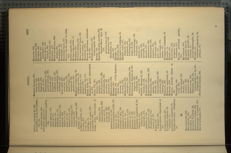 Lobelia, poisoning by, 357. Localization of cerebral disease, 471, of spinal disease, 540. Locomotor ataxia, 575. Argyll-Robertson pupil in, 580. ataxic gait in, 579. crises in, 677. diagh electricity in, 584. morbid anatomy, 576. prognosis reflexes in. 579. stages of. suspension in, 585. symptomatology, 577. treatment, trophic changes in, 580. diseases, 44. Loeffler's solution, 175. Lordosis, 601. Louse, 373. Lumbago, 74. Lump-jaw in cattle, 231. Lung-fluke, 336. Lungs, acute tuberculosis of, 247. diagnosis, 248. nination in, 248. onset of, 247. prognosis, 249. treatment, 292. anthracosis of, 756. brown induration of, 661, 731. cancer of, 767. chalicosis of, 756. cirrhosis of, 264, 756. congestion of, 730. diseases of, 730. echinococci of, 332. embolism of, 733. gangrene of, 764. gummata in, 311. hypostatic congestion of, 731. oedema of, 734. collateral, 735. hypostatic, 735. siderosis of, 756. splenization of, 731. thrombosis of, 733. tumors of, 767. Lupus, 250. treatment, 300. Lymph-glands, tuberculosis of, 281. Lymph-scrotum, 341. Lymphatic anaemia, 16. leukaemia, 13. Lymphoma, malignant, 16. Lympho-sarcoma, malignant, 16. M. Macrocephalus, 512. Macroglossia, 795. Macropsia, •'>'.) t. Maculosus Werlhofii, 26. Madura foot disease, 232. Makrophages in malaria, 205. Mai do montagne, 417. Malarial diseases, 201. blood in, 210. cachexia, 209. diagnosis, 209. germ of, 203. makrophages in, 205. morbid anatomy, 205. paroxysms, 205. prognosis, 210. remittent type, 207. symptomatology, 205. treatment, 210. fever, algid, 208. comatose, 208. congestive, 208. hemorrhagic, 208. malignant, 208. pernicious, 208. Malignant lymphonia, 16. lynapho-sarcoma. 16. malarial fever, 208. pustule, 235. small-pox, 110, 113. Malum senile, 73. Mammary gland, tuberculosis of, 274. Mania, 386, 393. chronic, 394. epileptic, 422. following fevers, 395. hallucinatoria, 395. periodica, 399. puerperal, 395. Mania-a-potu, 369. Massage, 404. Measles, 102. ( Vide Rubeola.) black, 104. German, 107. in swine, 323. Mediastinitis, 787. indurative, 788. Mediastino-pericarditis, 788. Mediastinum, diseases of, 787. diagnosis, 790. treatment, 790. tumors of, 789. Medulla, diseases of, 536. tumors of, 526. Megalopsia, 594. Megastoma entericum, 322. Melancholia, 391. agitata, 392. attonita, 392. hypochondriacal, 392. periodica, 399. religiosa, 392. Melanuria, 999. Melasma, suprarenal, 41. Melituria, 1009. Memory, periodic failure of, 467. Meningitis, 489. acute, 489. cerebro-spinal, 152. chronic, 492. occlusive, 490. posterior, 490. spinal, acute, 546. tubercular, 246, 491. hydrocephalic cry in, 247. symptoms, 246. Menstrual insanity, 399. Merycism, 850. Mesoneuritis, 609. Micropsia, 594. Migraine, 458. ophthalmic, 459. Miliary fever, 118. tubercle, 242. Mind-blindness, 487. Miryachit, 439. Mitral insufficiency, 664. stenosis, 665. Monophasia, 485. Monoplegia, 377. Monostoma lentis, 335. Moore's test for sugar in urine, 1010. Morbid impulse, 385. Morbus coxae senilis, 73. Morphoea, 625. Morvan's disease, 574. Motor centres of brain, 473. Movable spleen, 29. Mucinuria, 1001. Mucous membranes, tuberculo- sis of, 250. Multiple sclerosis, 522, cerebro-spinal, 522. Mumps, 183. Muscular atrophy, neuritic, 615. Charcot-Marie type of, 616. peroneal type of, 616. progressive, 569. rheumatism, 74. sense, 381. Myalgia, 74. Mycetoma, 232. Myelaemia in leukaemia, 15. Myelitis, acute, 551. diagnosis, 554. prognosis, 554. softening in, 552. stages of, 552. symptomatology, 552. treatment, 554. central, 551. centralis, 553. cervicalis, 554. chronic, 556. compression, 558. disseminated, 551. explosive, 553. foudroyant, 553. gray, 551. hemorrhagic, 551. insular, 551. Myelogenous leukaemia, 13. Myeloma, 19. Myiasis, 348. Myocarditis, 645. prognosis, 647. treatment, 647. Myoma, peritoneal pseudo-, 974. Myomalacia, 646. Myopathic face, 48. Myopathy, atrophic, 48. primary, 45. pseudo-hypertrophic, 46. Myositis, 44. ossificans progressiva, 44. primary, 44.