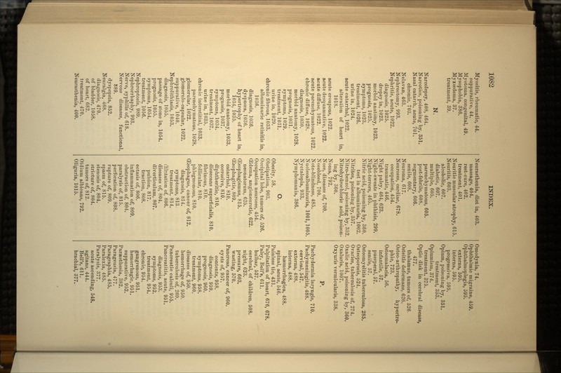 Myositis, rheumatic, 44. suppurative, 44. Myotoma, congenital, 49. Mysophobia, 386. Myxoedema, 37. treatment, 39. N. Narcolepsy, 408, 464. Narcotics, poisoning by, 351. Nasal catarrh, acute, 701. chronic, 703. Nelavan, 463. Nephrectomy, 993. Nephritis, acute, 1022. diagnosis, 1025. dropsy in, 1023. morbid anatomy, 1023. prognosis, 1025. symptoms, 1023. treatment, 1026. urine in, 1024. acute catarrhal, 1022. alteration of heart in, 1018. acute croupous, 1022. acute desquamative, 1022. acute diffuse, 1022. acute parenchymatous, 1022. chronic diffuse, 1028. diagnosis, 1030. morbid anatomy, 1028. prognosis, 1031. symptoms, 1029. treatment, 1031. urine in, 1029. chronic fibrous, 1033. albuminuric retinitis in, 1036. diagnosis, 1036. dyspnoea, 1036. hypertrophy of heart in, 1034, 1035. morbid anatomy, 1033. prognosis, 1037. symptoms, 1034. treatment, 1037. urine in, 1035. chronic interstitial, 1033. parenchymatous, 1028. glomerular, 1022. glomerulo-capsular, 1022. suppurative, 1040. Nephrolithiasis, 1053. diagnosis, 1055. passage of stone in, 1054. prognosis, 1055. symptoms, 1054. treatment, 1056. Nephroptosis, 989. Nephrorrhaphy, 993. Nerve, syphilis of, 618. Nervous diseases, functional, 889. dyspepsia, 852. Neuralgia, 468. diagnosis, 470. of bladder, 1058. of heart, 682. treatment, 470. Neurasthenia, 400. Neurasthenia, diet in, 403. massage, 404. rest-cure, 402. treatment, 401. Neuritic muscular atrophy, 615. Neuritis, 603. alcoholic, 607. diabetic, 607. multiple, 605. parenchymatous, 605. post-febrile, 608. segmentary, 606. senile, 608. Neuroma, 617. Neuroses, cardiac, 678. occupation, 454. traumatic, 446. Night palsy, 464, 623. Night-sweats in phthisis, 299. Night-terrors, 465. Nitric acid, poisoning by, 360. test in albuminuria, 1002. Nitrites, poisoning by, 357. Nitro-benzol, poisoning by, 352. Nitrohydrochloric acid, poison- ing by, 360. Noma, 792. Nose, diseases of, 700. Nosebleed, 700. Note-blindness, 485. Nucleoalbuminuria, 1001,1005. Nyctalopia, 933. Nymphomania, 386. O. Obesity, 58. Obstipation, 903. Occipital lobe, tumors of, 526. Occupation neuroses, 454. (Edema, angioneurotic, 622. neonatorum. 625. OEsophagismus, 815. ffisophagitis, 809. catarrhal, 810. corrosive, 810. diphtheritic, 810. dissecans superficialis, 810. fibrinous, 810. follicular, 810. phlegmonous, 810. (Esophagus, cancer of, 812. diagnosis, 814. symptoms, 813 treatment, 814. dilatation of, 806. diseases of, 804. diverticulum, 807. pulsion, 817. traction, 808. ectasis of, 806. inflammation of, 809. obstruction of, 804. paralysis of, 815. perforation of, 808. rupture of, 809. spasm of, 815. stenosis of, 804. stricture of, 804. tumors of, 812. Oiidium albicans, 792. Oliguria, 1015. Omodynia, 74. Ophthalmic migraine, 459. Ophthalmoplegia, 595. externa, 595. interna, 595. progressiva, 595. Opium, poisoning by, 351. treatment, 353. Opiumisin, 374. treatment, 375. Optic disk in cerebral disease, thalamus, tumors of, 526, Osteitis deformans, 626. Osteo-arthropathy, hypertro- phic, 723. Osteomalacia, 56. infantile, 57. puerperal, 57. senile, 57. Osteomyelitis tuberculosa, 285. Osteoporosis, 524. Ovaries, tuberculosis of, 274. Oxalic acid, poisoning by, 360. Oxaluria, 1007. Oxyuris vermicularis, 338. P. Pachydermia laryngis, 710. Pachymeningitis, 488. cervical, 547. externa, 488. interna, 488. haemorrhagica, 488. spinal, acute, 546. Painless tic, 431. Palpitation of heart, 676, 678. Palsy, Bell's, 611. bulbar, 537. cerebral, of children, 508. night, 623. pressure, 603. wasting, 570. Pancreas, cancer of, 960. cysts of, 957. contents, 958. diagnosis, 959. prognosis, 960. symptoms, 958. treatment, 960. diseases of, 950. hemorrhage of, 950. tuberculosis of, 269. Pancreatic calculi, 955. Pancreatitis, acute, 951. diagnosis, 953. symptoms, 952. treatment, 954. chronic, 954. gangrenous, 951. hemorrhagic, 951. suppurative, 952. Paraesthesia, 382. Parageusia, 477. Paragraphia, 485. Paralexia, 485. Paralysis, 377. acute ascending, 548. agitans, 444. Bell's, 611. brachial, 377.