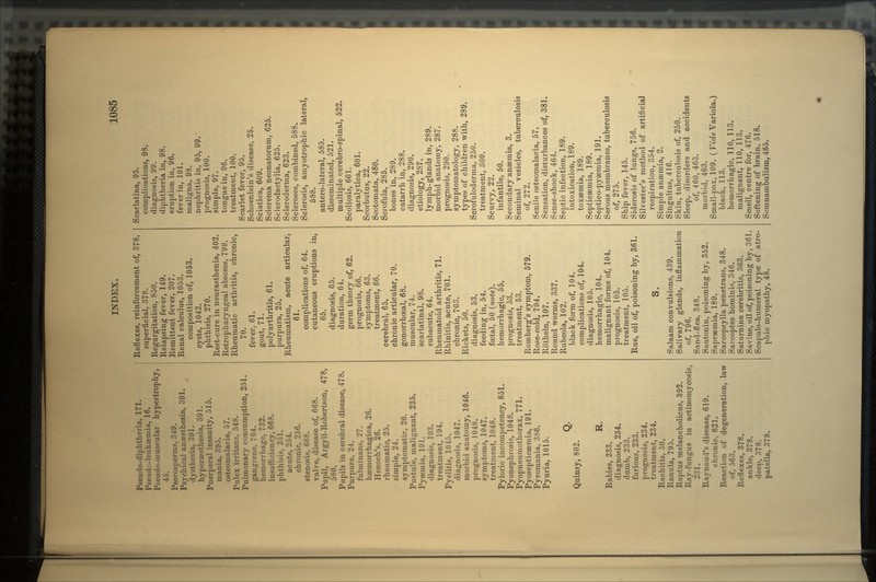 Pseudo-diphtheria, 171. Pseudo-leukaemia, 16. Pseudo-muscular hypertrophy, 45. Psorosperms, 349. Psychical anesthesia, 391. dysthosia, 391. hypent'^the^ia, 391. Puerperal insanity, 515. mania, 395. osteorualacia, 57. Pulex irritans, 348. Pulmonary consumption, 251. gangrene, 7t>4. hemorrhage, 732. insufficiency, 668. phthisis, 251. acute, 254. chronic, 256. stenosis, 668. valve, disease of, 668. Pupil, Argyll-Robertson, 478, 580. Pupils in cerebral disease, 478. Purpura, 24. fulminans, 27. haemorrhagica, 26. Henoch's, 26. rheumatic, 25. simple, 24. symptomatic. 20. Pustule, malignant, 235. Pyaemia, 191. diagnosis, 193. treatment, 194. Pyelitis, 1045. diagnosis, 1047. morbid anatomy, 1046. prognosis, 1048. symptoms, 1047. treatment, 1048. Pyloric incompetency, 851. Pyonephrosis, 1048. Pyopneumothorax, 771. Pyosepticsemia, 191. Pyromania, 386. Pyuria, 1015. Quinsy, 802. R. Rabies, 233. diagnosis, 234. dumb, 233. furious, 233. prognosis, 234. treatment, 234. Rachitis, 50. Ranula, 795. Raptus melancholicus, 392. Ray-fungus in actinomycosis, 231. Raynaud's disease, 619. chronic, 621. Reaction of degeneration, law of, 563. Reflexes, 378. ankle, 378. deep, 378. patella, 378. Reflexes, reinforcement of, 378. superficial, 378. Regurgitation, 850. Relapsing fever, 149. Remittent fever, 207. Renal calculus, 1053. composition of, 1053. cysts, 1042. phthisis, 270. Rest-cure in neurasthenia, 402. Retropharyngeal abscess, 799. Rheumatic arthritis, chronic, 70. fever, 61. gout, 71. polyarthritis, 61. purpura, 25. Rheumatism, acute articular, 61. complications of, 64. cutaneous eruptions in, 65. diagnosis, 65. duration, 64. germ theory of, 62. prognosis, 66. symptoms, 63. treatment, 66. cerebral, 65. chronic articular, 70. gonorrhoeal, 68. muscular, 74. scarlatinal, 98. subacute, 64. Rheumatoid arthritis, 71. Rhinitis, acute, 701. chronic, 703. Rickets, 50. diagnosis, 53. feeding in, 54. foetal, 50 (note). hemorrhagic, 55. prognosis, 53. treatment, 53. Romberg's symptom, 579. Rose-cold, 704. Rotheln, 107. Round worms, 337. Rubeola, 102. black form of, 104. complications of, 104. diagnosis, 105. hemorrhagic, 104. malignant forms of, 104. prognosis, 105. treatment, 105. Rue, oil of, poisoning by, 361. S. Salaam convulsions, 439. Salivary glands, inflammation of, 796. Sand-flea. 348. Santonin, poisoning by, 352. Sapraemia, 189. Sarcopsylla penetrans, 348. Savcoptes hominis, 346. Saturnine cerebritis, 363. Savine, oil of, poisoning by, 361. Scapulo-humeral type of atro- phic myopathy, 48. Scarlatina, 95. complications, 98. diagnosis, 99. diphtheria in, 98. eruption in, 96. fever in, 101. maligna, 98. nephritis in, 95, 99. prognosis, 100. simple, 97. tongue in, 96. treatment, 100. Scarlet fever, 95. Schoenlein's disease, 25. Sciatica, 609. Sclerema neonatorum, 625. Sclerodactylia, 625. Scleroderma, 623. Scleroses, combined, 588. Sclerosis, amyotrophic lateral, 588. antero-lateral, 585. disseminated, 521. multiple cerebro-spinal, 522. Scoliosis, 601. paralytica, 601. Scorbutus, 22. Scotomata, 480. Scrofula, 285. bones in, 289. catarrh in, 288. diagnosis, 290. etiology, 287. lymph-glands in, 289. morbid anatomy, 287. prognosis, 290. symptomatology, 288. types of children with, 289. Scrofuloderma, 250. treatment, 300. Scurvy, 22. infantile, 50. Secondary anaemia, 3. Seminal vesicles, tuberculosis of, 272. Senile osteomalacia, 57. Sensation, disturbances of, 381. Sense-shock, 464. Septic infection, 189. intoxication, 189. toxaemia, 189. Septicaemia, 189. Septico-pyaemia, 191. Serous membranes, tuberculosis of, 275. Ship fever, 145. Siderosis of lungs, 756. Silvester's method of artificial respiration, 354. Simple anaemia, 2. Singultus, 416. Skin, tuberculosis of, 250. Sleep, disorders and accidents of, 460, 463. morbid, 463. Small-pox, 109. ( Vide Variola.) black, 113. hemorrhagic, 110, 113. malignant, 110, 113. Smell, centre for, 476. Softening of brain, 518. Somnambulism, 465.