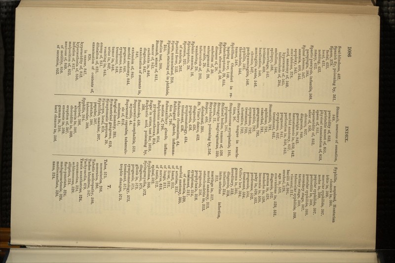 Soul-blindness, 487. Spanish fly, poisoning by, 361. Spasm, 379. facial, 431. local, 431. nodding, 432. rotary, 432. Spastic paralysis, infantile, 508. paraplegia, 585. Spinal abscess, 547. angemia, 409, 545. apoplexy, 543. convulsions, 378. cord, anatomy of, 540. hypersemia of, 545. tuberculosis of, 284. embolism, 544. epilepsy, 586. hemorrhage, 543. irritation, 409. localization, 540. meningitis, acute, 546. chronic, 547. pachymeningitis, 546. syphilis, 592. thrombosis, 544. tumor, 548. Spirillum Obermeieri in re- lapsing fever, 149. Splanchnoptosis, 29, 855. Spleen, abscess of, 30. diseases of, 28. embolism of, 30. enlargement of, 28. movable, 29. tuberculosis of, 281. wandering, 29. Splenic anaemia, 16. Splenoptosis, 29. Sporozoa, 321. of malaria, 203. Spotted fever, 152. Sputa, nummulated, 258. Sputum, staining of, in phthisis, 255. Station test, 380. Stomach, atony of, 851. cancer of, 843. cachexia in, 846. diagnosis, 847. examination of contents in, 848. extension of, 845. morbid anatomy, 844. prognosis, 848. symptoms, 845. treatment, 848. tumor in, 846. urine in, 847. vomiting in, 845. cramp of, 851. dilatation of, 823. examination of contents of, 820. in cancer, 847. hyperacidity of, 852. hypersesthesia of, 850. inflation of, 817. malposition of, 822. neuroses of, 849. of motility, 850. of secretion, 852. Stomach, neuroses of sensation, 849. peracidity of, 852. peristaltic unrest of, 851. physical examination of, 818. spasm of, 851. superacidity of, 852. ulcer of, 836. chronic, 837. diagnosis, 840. gastralgia in, 842. hasmatemesis in, 839, 842. morbid anatomy, 837. perforation in, 840, 843. prognosis, 841. symptoms, 837. treatment, 841. Stomatitis, 791. aphthous, 791. catarrhal, 791. gangrenous, 791. parasitic, 792. symptoms, 792. treatment, 793. ulcerative, 792. Strawberry tongue in scarla- tina, 96. Streptococcus erysipelatis, 185. pyogenes, 185. Striated bodies, tumors of, 526. Strongylus longivaginatus, 339. Struma, 31. Strychnine, poisoning by, 356. Stupor, 460. delusional, 395. St. Vitus's dance, 432. diagnosis, 436. prognosis, 436. symptomatology, 434. treatment, 436. Subacute rheumatism, 64. Sublingual glands, inflamma- tion of, 796. Submaxillary glands, inflam- mation of, 796. Subphrenic abscess, 914. pyopneumothorax, 914. Sugar in urine, test for, 1010. Sulphuric acid, poisoning by, 360. Sunstroke, 450. Suppurative encephalitis, 510. myositis, 44. Suprarenal capsules, tuberculo- sis of, 619. melasma, 41. Surgical insanity, 395. Symmetrical gangrene, 619. Symptomatic purpura, 20. Syncope, local, 619. Syphilide, macular, 307. papular, 307. pustular, 308. tubercular, 309. Syphilis, 304. acquired, 306. alopecia in, 308. choroiditis in, 309. eruption of, 307. exostosis in, 309. gumma in, 310. hard chancre in, 306. Syphilis, acquired, Hunterian chancre in, 306. iritis in, 309. macular syphilide, 307. nodes in, 309. papular syphilide, 307. periostitis in, 309. pustular syphilide, 308. secondary stage, 307. tertiary stage, 309. tubercular syphilide, 309. visceral, 311. bacilli of, 304. cerebral, 528. age in, 533. convulsions in, 529, 531. diagnosis, 532. gumma in, 528. headache in, 530. insomnia in, 530. palsy in, 529, 531. prodromes, 532. prognosis, 534. treatment, 534. Colles's law, 304. gumma in, 305. hereditary, 312. diagnosis, 315. infantile, 314. intra-uterine infection, 313. marriage in, 317. morbid anatomy, 313. osteochondritis in, 313. prognosis, 316. prophylaxis, 316. symptoms, 314. treatment, 317. of cachexia, 320. morbid anatomy, 305. of arteries, 311. of heart, 311. of liver, 311. of lungs, 311. of nerves, 618. of testis, 312. spinal, 592. Syphiloma, 305. Syringomyelia, 572. diagnosis, 575. gliosis in, 573. prognosis, 575. symptomatology, 573. treatment, 575. trophic changes, 575. T. Tabes, 575. mesenterica, 266. meseraica, 266. Tabetic anthropathy, 580. Taches bleuatres, 347. Tachycardia, 679. Taenia acanthotrias, 324. cucumerina, 324. echinococcus, 329. elliptica, 324. flavo-punctata, 324. madagascariensis, 324. mediocanellata, 324. nana, 324.