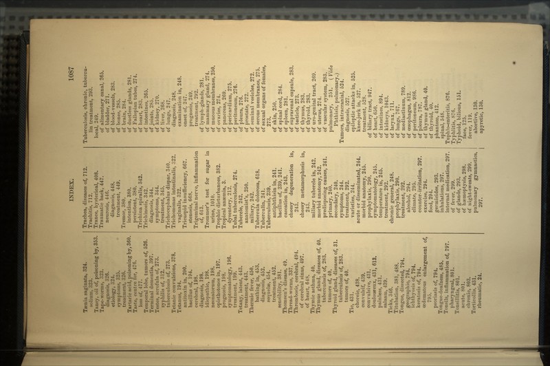 Taenia saginata, 324. solium, 323. Tansy, oil of, poisoning by, 353. Tape-worms, 323. diagnosis, 326. etiology, 324. symptoms, 325. treatment, 326. Tartaric acid, poisoning by, 360. Taste, centre for, 476. loss of, 477. Temporal lobe, tumors of, 526. Terminal dementia, 397. Testes, scrofula of, 273. syphilis of, 312. tuberculosis of, 273. Tetanic convulsions, 378. Tetanus, 194. antitoxin in, 200. bacillus of, 194. cerebral, 198. diagnosis, 198. idiopathic, 198. neonatorum, 198. opisthotonos in, 197. prognosis, 198. symptomatology, 196. treatment, 199. Tetany, latent, 443. treatment, 443. Thermic fever, 450. bathing in, 453. diagnosis, 452. sequelae, 454. treatment, 452. sensibility, 381. Thomsen's disease, 49. Thread-worms, 337. Thrombosis, cerebral, 494. of cerebral sinus, 497. of heart, 648. Thymic asthma, 40. Thymus gland, diseases of, 40. tuberculosis of, 283. tumors of, 40. Thyroid gland, diseases of, 31. tuberculosis of, 283. tumors of, 40. Tic, 431. choreic, 438. convulsif, 439. convulsive, 431. douloureux, 431, 613. painless, 431. salaam, 439. Ticks, 346. Titubation, 381, 488. Tongue, dissected, 794. geographic, 794. ichthyosis of, 794. keratosis of, 794. cedematous enlargement of, 795. psoriasis of, 794. Tongue-deafness, 485. Tonsils, inflammation of, 797. pharyngeal, 801. Tonsillitis, 801. acute, 801. chronic, 803. Torticollis, 431. rheumatic, 24. Trachea, diseases of, 712. Trachitis, 712. Trance, hysterical, 408. Traumatic back, 447. neurosis, 446. diagnosis, 448. treatment, 449. Tremor, 380. intention, 380. persistent, 380. Trichina spiralis, 342. Trichinosis, 342. diagnosis, 344. symptoms, 344. treatment, 345. Trichocephalus dispar, 340. Trichomonas intestinalis, 322. vaginalis, 322. Tricuspid insufficiency, 667. stenosis, 668. Trigeminal nerve, inflammation of, 613. Trommer's test for sugar in urine, 1010. Trophic disturbances, 382. Tropical anaemia, 3. dysentery, 212. Tubal tuberculosis, 274. Tubercle, 242. anatomist's, 250. miliary, 242. Tubercula dolorosa, 618. Tuberculin, 241. Tuberculosis, 239. antiphthisin in, 241. bacillus of, 239, 241. caseation in, 243. cheesy degeneration in, 243. cheesy metamorphosis in, 243. miliary tubercle in, 242. morbid anatomy, 242. predisposing causes, 241. primary, 240. secondary, 240. symptoms, 244. treatment, 292. varieties, 244. acute or disseminated, 244. morbid anatomy, 245. prophylaxis, 290. symptomatology, 245. temperature in, 245. treatment, 292. chronic general, 248. prophylaxis, 290. treatment, 292. alcohol, 294. climate, 295. counter-irritation, 297. exercise, 294. food, 294. germicides, 293. inhalations, 297. internal medication, 297. of fever, 299. of glands, 293. of haemoptysis, 298. of night-sweats, 299. pulmonary gymnastics, 297. Tuberculosis, chronic, tubercu- lin treatment, 293. local, 249. of alimentary canal, 265. of bladder, 271. of blood-vessels, 283. of bones, 285. of brain, 284. of ductless glands, 281. of Fallopian tubes, 274. of heart, 283. of intestines, 265. of joints, 285. of kidney, 270. of liver, 268. of lungs, 247. diagnosis, 248. examination in, 248. onset of, 247. pi'ognosis, 249. treatment, 292. of lymph-glands, 281. of mammary gland, 274. of mucous membranes, 250. of ovaries, 274. of pancreas, 269. of pericardium, 275. of peritoneum, 276. of pleura, 276. of prostate, 272. of seminal vesicles, 272. of serous membranes, 275. of sexual organs of females. 273. of skin, 250. of spinal cord, 284. of spleen, 281. of suprarenal capsule, 283. of testicle, 273. of thymus, 283. of thyroid. 283. of uro-genital tract, 269. of uterus, 274. of vascular system, 283. pulmonary, 251. (Vide Phthisis, pulmonary.) Tumors, intracranial, 524. diagnosis, 527. epileptic attacks in, 525. knee-jerk in, 527. treatment, 528. of biliary tract, 947. of heart, 650. of intestines, 894. of kidneys, 1043. of larynx, 711. of lungs, 767. of mediastinum, 789. of oesophagus, 812. of peritoneum, 986. of pleura, 787. of thymus gland, 40. of thyroid, 40. phantom, 412. spinal, 548. Tuphlo-enteritis, 876. Typhlitis, 876. Typhoid, bilious, 151. face, 125. fever, 119. abortive, 130. apyretic, 130.