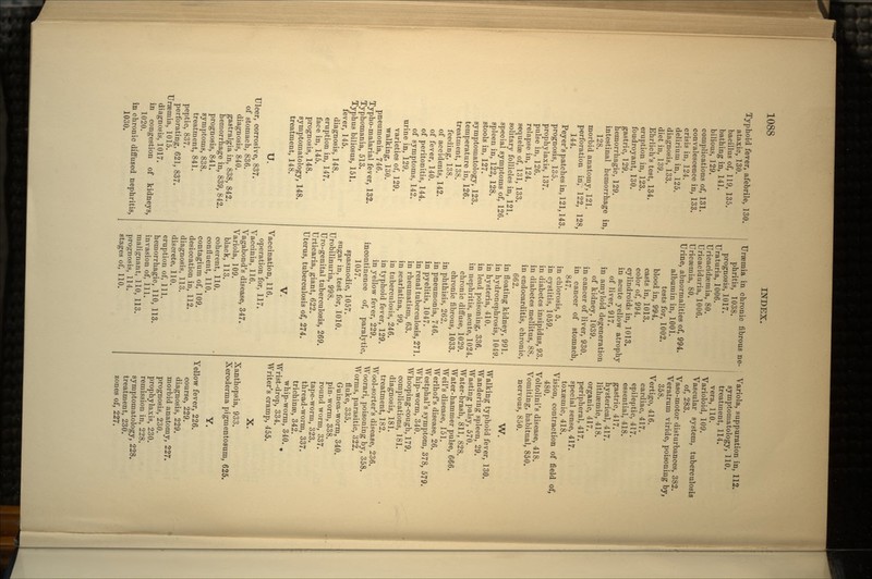 Typhoid fever, afebrile, 130. ataxic, 130. bacillus of, 119, 135. bathing in, 141. bilious, 129. complications of, 131. convalescence in, 133. crisis in, 124. delirium in, 125. diagnosis, 133. diet in, 139. Ehrlich's test, 134. eruption in, 123. foudroyant, 130. gastric, 129. hemorrhagic, 129. intestinal hemorrhage in, 128. morbid anatomy, 121. perforation in, 122, 128, 144. Peyer's patches in, 121,143. prognosis, 135. prophylaxis, 137. pulse in, 126. relapse in, 124. sequelae of, 131, 133. solitary follicles in, 121. special symptoms of, 126. spleen in, 122, 128. stools in, 127. symptomatology, 123. temperature in, 126. treatment, 138. feeding, 138. of accidents, 142. of fever, 140. of peritonitis, 144. of symptoms, 142. urine in, 129. varieties of, 129. walking, 130. pneumonia, 746. Typho-malarial fever, 132. Typhomania, 513. Typhus biliosus, 151. fever, 145. diagnosis, 148. eruption in, 147. face in, 145. prognosis, 148. symptomatology, 148. treatment, 148. u. Ulcer, corrosive, 837. of stomach, 836. diagnosis, 840. gastralgia in, 838, 842. hemorrhage in, 839, 842. prognosis, 841. symptoms, 838. treatment, 841. peptic, 837. perforating, 621, 837. Uraemia, 1015. diagnosis, 1017. in congestion of kidneys, 1020. in chronic diffused nephritis, 1030. Uraemia in chronic fibrous ne- phritis, 1038. prognosis, 1017. Uraturia, 1006. Uricacidsemia, 80. Uricaciduria, 1006. Uricsemia, 80. Urine, abnormalities of, 994. albumin in, 1001. tests for, 1002. blood in, 994. casts in, 1013. color of, 994. cylindroids in, 1013. in acute yellow atrophy of liver, 917. in amyloid degeneration of kidney, 1039. in cancer of liver, 930. in cancer of stomach, 847. in chlorosis, 5. in cystitis, 1059. in diabetes insipidus, 93. in diabetes mellitus, 88. in endocarditis, chronic, 662. in floating kidney, 991. in hydronephrosis, 1049. in hysteria, 410. in lead poisoning, 336. in nephritis, acute, 1024. chronic diffuse, 1029. chronic fibrous, 1033. in phthisis, 262. in pneumonia, 746. in pyelitis, 1047. in renal tuberculosis, 271. in rheumatism, 63. in scarlatina, 99. in tuberculosis, 246. in typhoid fever, 129. in yellow fever, 229. incontinence of, paralytic, 1057. spasmodic, 1057. sugar in, test for, 1010. Urobilinuria, 998. Uro-genital tuberculosis, 269. Urticaria, giant, 622. Uterus, tuberculosis of, 274. V. Vaccination, 116. operation for, 117. Vaccinia, 116. Vagabond's disease, 347. Variola, 109. black, 113. coherent, 110. confluent, 110. contagium of, 109. desiccation in, 112. diagnosis, 113. discrete, 110. eruption of, 111. hemorrhagic, 110, 113. invasion of, 111. malignant, 110, 113. prognosis, 114. stages of, 110. Variola, suppuration in, 112. symptomatology, 110. treatment, 114. vera, 110. Varioloid, 109. Vascular system, tuberculosis of, 283. Vaso-motor disturbances, 382. Veratrum viride, poisoning by, 358. Vertigo, 416. cardiac, 417. epileptic, 417. essential, 418. gastric, 417. hysterical, 417. lithaemic, 418. organic, 417. peripheral, 417. special sense, 417. toxaeniic, 418. Vision, contraction of field of, 480. Voltolini's disease, 418. Vomiting, habitual, 850. nervous, 850. W. Walking typhoid fever, 130. Wandering spleen, 29. Wasting palsy, 570. Water-brash, 811, 828. Water-hammer pulse, 666. Weil's disease, 151. Werlhof's disease, 26. Westphal's symptom, 378, 579. Whip-worm, 340. Whooping-cough, 179. complications, 181. diagnosis, 181. treatment, 182. Wool-sorter's disease, 236. Woorari, poisoning by, 358. Worms, parasitic, 322. fluke, 335. Guinea-worm, 340. pin-worm, 338. round worm, 337. tape-worm, 323. thread-worm, 337. trichinae, 342. whip-worm, 340. Wrist-drop, 334. Writer's cramp, 455. X. Xanthopsia, 933. Xeroderma pigmentosum, 625. Y. Yellow fever, 226. course, 229. diagnosis, 229. morbid anatomy, 227. prognosis, 230. prophylaxis, 230. remission in, 228. symptomatology, 228. treatment, 230. zones of, 227.