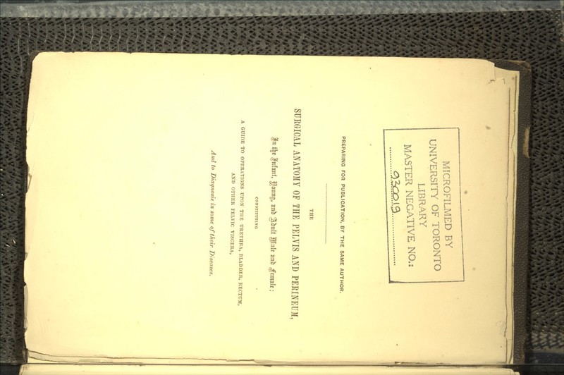 MICROFILMED BY UNIVERSITY OF TORONTO LIBRARY MASTER NEGATIVE NO.: PREPARING FOR PUBLICATION, BY THE SAME AUTHOR. THE SURGICAL ANATOMY OF THE PELVIS AND PERINEUM, f n % |nfanf, ffrmn0, anfo giimlt pd* anfr Jtmal*; CONSTITUTING A GUIDE TO OPERATIONS UPON THE URETHRA, BLADDER, RECTUM, AND OTHER PELVIC VISCERA, And to Diagnosis in some of their Diseases.