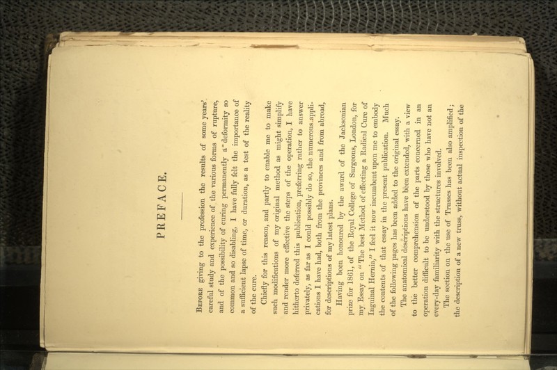 PREFACE. BEFORE giving to the profession the results of some years' careful study and experience of the various forms of rupture^ and of the possibility of curing permanently a deformity so common and so disabling, I have fully felt the importance of a sufficient lapse of time, or duration, as a test of the reality of the cure. Chiefly for this reason, and partly to enable me to make such modifications of my original method as might simplify and render more effective the steps of the operation, I have hitherto deferred this publication, preferring rather to answer privately, as far as I could possibly do so, the numerous .appli- cations I have had, both from the provinces and from abroad, for descriptions of my latest plans. Having been honoured by the award of the Jacksonian prize for 1861, of the Royal College of Surgeons, London, for my Essay on  The best Method of effecting a Radical Cure of Inguinal Hernia, I feel it now incumbent upon me to embody the contents of that essay in the present publication. Much of the following pages has been added to the original essay. The anatomical descriptions have been extended, with a view to the better comprehension of the parts concerned in an operation difficult to be understood by those who have not an every-day familiarity with the structures involved. The section on the use of Trusses has been also amplified; the description of a new truss, without actual inspection of the