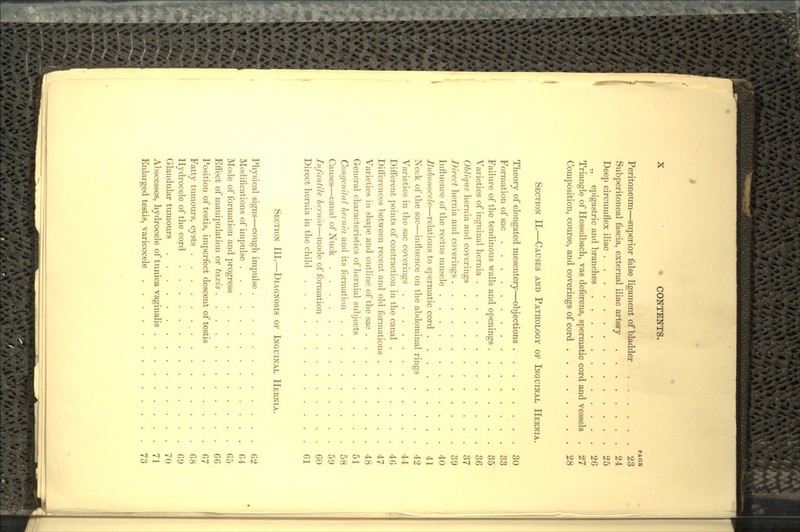 PA OB Peritoneum—superior false ligament of bladder ....... 23 Subperitoneal fascia, external iliac artery 24 Deep circumflex iliac 25 „ epigastric and branches 26 Triangle of Hesselbach, vas deferens, spermatic cord and vessels . 27 Composition, course, and coverings of cord 28 SECTION II.—CAUSES AND PATHOLOGY OF INGUINAL HERNIA. Theory of elongated mesentery—objections 30 Formation of sac 33 Failure of the tendinous walls and openings 35 Varieties of inguinal hernia 36 Oblique hernia and coverings 37 Direct hernia and coverings 39 Influence of the rectus muscle 40 Bubonocele—relations to spermatic cord 41 Neck of the sac—influence on the abdominal rings 42 Varieties in the sac coverings 44 Different points of contraction in the canal 46 Differences between recent and old formations 47 Varieties in shape and outline of the sac 48 General characteristics of hernial subjects 51 Congenital hernia and its formation 58 Causes—canal of Nuck 59 Infantile hernia—mode of formation 60 Direct hernia in the child 61 SECTION HI.—DIAGNOSIS OF INGUINAL HERNIA. Physical signs—cough impulse 62 Modifications of impulse 64 Mode of formation and progress 65 Effect of manipulation or taxis 66 Position of testis, imperfect descent of testis 67 Fatty tumours, cysts , 68 Hydrocele of the cord 69 Glandular tumours 70 Abscesses, hydrocele of tunica vaginalis 71 Enlarged testis, varicocele 73