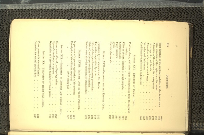 PAGH First direction of the rupture—relation to the femoral vein . . 202 Final direction of the rupture and its causes 203 Alteration of the axis and its consequences 204 Coverings of crural hernia . 205 Alterations of structure in old cases 206 Varieties and their causes 207 Conditions favourable for a radical cure 208 SECTION XVI.—DIAGNOSIS OF CRURAL HERNIA. Position, shape, and other signs distinguishing from the inguinal variety 210 Effect of obesity, direction of cough impulse 212 Enlarged glands 213 Fatty tumours 214 Cysts 215 Chronic abscess, &c 216 SECTION XVII.—OPERATION FOR THE RADICAL CURE. Operations by Dr. Jameson and Mr. Davies 217 The author's operation by wire , 218 Effect of the operation—necessary precautions 221 Risks of, and proper subjects for operation 222 Radical cure after the operation for strangulation 223 SECTION XVIII.—RADICAL CURE BY TRUSS PRESSURE. Importance of a proper application of the pressure 224 Description of the elliptical truss pad . . 226 „ „ ,, lever-spring pad 227 SECTION XIX.—PREVENTION OF INGUINAL AND CRURAL HERNIA. Classes most affected, predisposing habits 229 Signs of a tendency to rupture 230 Description of a preventive bandage for weak groins . . . . 231 SECTION XX.—TREATMENT OF IRREDUCIBLE HERNIA. Truss pressure in omental hernia 234 Operation for radical cure in ditto 236