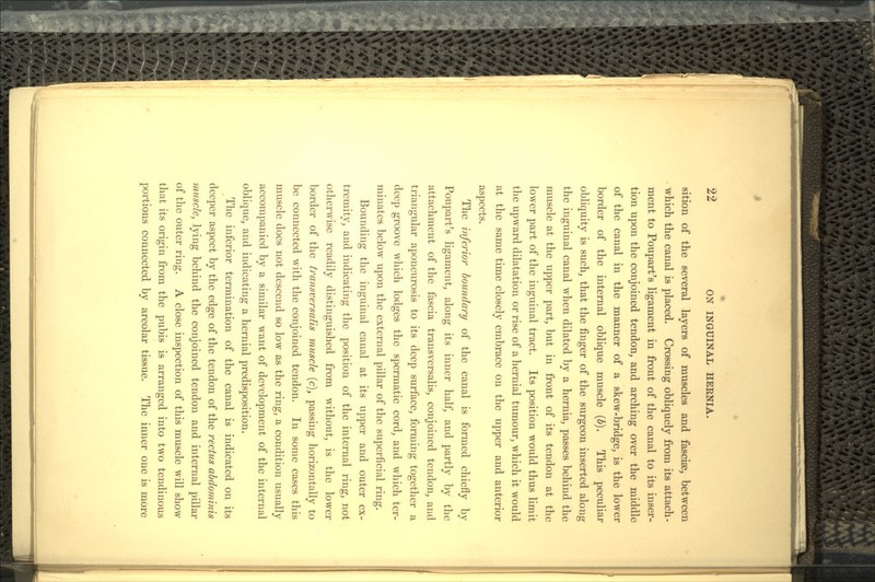 sition of the several layers of muscles and fasciae, between which the canal is placed. Crossing obliquely from its attach- ment to Poupart's ligament in front of the canal to its inser- tion upon the conjoined tendon, and arching over the middle of the canal in the manner of a skew-bridge, is the lower border of the internal oblique muscle (b). This peculiar obliquity is such, that the finger of the surgeon inserted along the inguinal canal when dilated by a hernia, passes behind the muscle at the upper part, but in front of its tendon at the lower part of the inguinal tract. Its position would thus limit the upward dilatation or rise of a hernial tumour, which it would at the same time closely embrace on the upper and anterior aspects. The inferior boundary of the canal is formed chiefly by Poupart's ligament, along its inner half^ and partly by the attachment of the fascia transversalis, conjoined tendon, and triangular aponeurosis to its deep surface, forming together a deep groove which lodges the spermatic cord, and which ter- minates below upon the external pillar of the superficial ring. Bounding the inguinal canal at its upper and outer ex- tremity, and indicating the position of the internal ring, not otherwise readily distinguished from without, is the lower border of the transversalis muscle (c}t passing horizontally to be connected with the conjoined tendon. In some cases this muscle does not descend so low as the ring, a condition usually accompanied by a similar want of development of the internal oblique, and indicating a hernial predisposition. The inferior termination of the canal is indicated on its deeper aspect by the edge of the tendon of the rectus abdominis muscle, lying behind the conjoined tendon and internal pillar of the outer ring. A close inspection of this muscle will show that its origin from the pubis is arranged into two tendinous portions connected by areolar tissue. The inner one is more