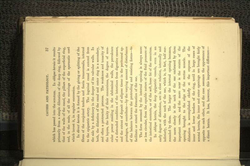 which has passed into the scrotum. In oblique hernia it results primarily from a simple dilatation of the deep ring, followed by that of the walls of the canal, the pillars of the superficial ring, and, in the male, of all the coverings of the spermatic cord which invest it, in regular succession. In direct hernia it is formed by the giving or splitting of the fibres of the conjoined tendon and fascia transversalis, internal to the epigastric artery. The inguinal canal is entered from the side by a deficiency in the deeper of its valvular walls. In both, the dilatation of the canal and outer ring is a secondary, and often a protracted process. The weakness and tenacity of the layers, the laxity of their connexions, the degree of mus- cular power residing in the abdominal walls, the prevalence of a distended condition of the intestines from digestive causes, and the extent of deposit of adipose tissue in the peritoneal ap- pendages, all contribute—by the varying amount of disturbance of the balance between the protruding and resisting forces—to facilitate or retard the formation of the sac. The form assumed by the internal opening is always more or less circular, from the equable nature of the fluid pressure of the intestinal contents, or of the soft, loose fat of the omentum. In oblique hernia, the deep epigastric vessels, even in an early degree of distension, are in close relation, internally and inferiorly, with the neck of the sac, which is, in fact, half sur- rounded by them. The larger the internal opening becomes, the more closely is the neck of the sac embraced by these important vessels, and the more near is the centre of the opening brought to the edge of the rectus muscle. The dilatation is accomplished chiefly at the expense of the inner and lower borders of the ring, until in large cases of scrotal hernia, the inner and outer openings are brought fairly opposite to each other, and the case assumes the appearance of a direct hernia. It has, however, this important difference—