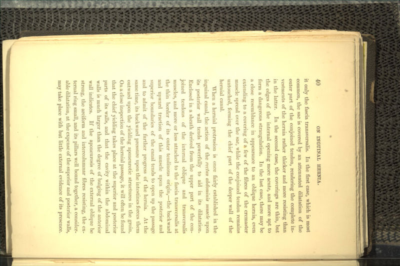it only the fascia transversalis. In the first case, which is most common, the sac is covered by an attenuated dilatation of the outer part of the conjoined tendon, rendering the complete in- vestments of the hernia rather thicker and more resisting than in the latter. In the second case, the coverings are thin, but the edges of the internal opening more acute, and more apt to form a dangerous strangulation. In the last case, there may be a close resemblance in appearance to an oblique hernia, even extending to a covering of a few of the fibres of the cremaster muscle spread over the sac, while the conjoined tendon remains untouched, forming the chief part of the deeper wall of the hernial canal. When a hernial protrusion is once fairly established in the inguinal canal, the action of the rectus abdominis muscle upon its posterior wall tends powerfully to aid in its dilatation. Enclosed in a sheath derived from the upper part of the con- joined tendons of the internal oblique and transversalis muscles, and more or less attached to the fascia transversalis at the thin border of its outer tendinous origin,—the backward and upward traction of this muscle upon the posterior and superior boundaries of the canal tends to open up the passage and to admit of the further progress of the hernia. At the same time, its backward pressure upon the intestines forces them outward upon the yielding aponeurotic structures in the groin. On a close inspection of the hernial passage, it will often be found that the chief yielding takes place at the superior and posterior parts of its walls, and that the cavity within the abdominal walls is much larger than the degree of bulging of the anterior wall indicates. If the aponeurosis of the external oblique be strong, the arciform and intercolumnar fibres resisting, the ex- ternal ring small, and its pillars well bound together, a consider- able dilatation, at the expense of the superior and posterior walls, may take place with but little external evidence of its presence.
