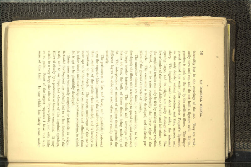 insensibly lost in the coverings of the sac. They are weak, easily torn and cut, and do not hold a ligature well. No im- pression is made on the sac by the arciform fibres. The finger placed behind the outer pillar recognises Poupart's ligament as the only decided salient structure, and thin, narrow, and sharp. The inguinal canal is short and wide; the internal opening large, and its edges not easily distinguished. The lower border of the internal oblique is feeble and indistinct; and the conjoined tendon can only be felt by making strong traction forward, so as to raise considerably the lower edge of the muscle. The cremaster is feebly developed, and its fascia par- takes of the general character of tenuity. The muscular tissues are found, on examination, to be ill- developed ; the fibres with a tendency to spread out, and separated by large areolar intervals. The fascia and coverings of the hernia are thin, the bulk of these tissues being made up of fat. The interposition of masses of adipose tissue permits the different layers to slide over each other more readily and ex- tensively. The peritoneum is lax and loose, and plentifully bestowed upon the superior false ligament of the bladder, which rises more than usual out of the pelvis when distended, and is broader in proportion to its depth. The serous membrane of the sac is more apt to be the subject of complications and adhesions than in other cases; and more frequently contains omentum, in which fat is apt to be plentifully developed. These cases are commonly congenital or infantile in origin. Retarded development has probably led to a late descent of the testis, and to an imperfect closure of the inguinal openings, followed closely by a protrusion of bowel or omentum. It may attain to a very large size almost imperceptibly, and with little or no pain. Some of the largest ruptures I have met with were of this kind. In one which has lately come under
