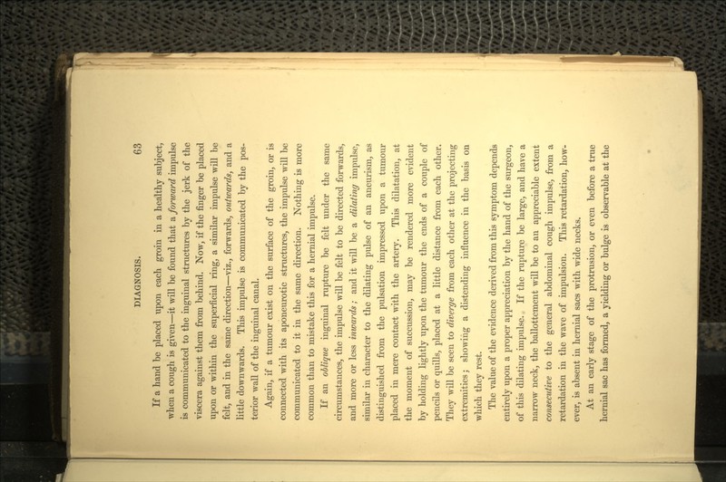 If a hand be placed upon each groin in a healthy subject, when a cough is given—it will be found that a forward impulse is communicated to the inguinal structures by the jerk of the viscera against them from behind. Now, if the finger be placed upon or within the superficial ring, a similar impulse will be felt, and in the same direction—viz., forwards, outwards, and a little downwards. This impulse is communicated by the pos- terior wall of the inguinal canal. Again, if a tumour exist on the surface of the groin, or is connected with its aponeurotic structures, the impulse will be communicated to it in the same direction. Nothing is more common than to mistake this for a hernial impulse. If an oblique inguinal rupture be felt under the same circumstances, the impulse will be felt to be directed forwards, and more or less inwards; and it will be a dilating impulse, similar in character to the dilating pulse of an aneurism, as distinguished from the pulsation impressed upon a tumour placed in mere contact with the artery. This dilatation, at the moment of succussion, may be rendered more evident by holding lightly upon the tumour the ends of a couple of pencils or quills, placed at a little distance from each other. They will be seen to diverge from each other at the projecting extremities; showing a distending influence in the basis on which they rest. The value of the evidence derived from this symptom depends entirely upon a proper appreciation by the hand of the surgeon, of this dilating impulse. If the rupture be large, and have a narrow neck, the ballottement will be to an appreciable extent consecutive to the general abdominal cough impulse, from a retardation in the wave of impulsion. This retardation, how- ever, is absent in hernial sacs with wide necks. At an early stage of the protrusion, or even before a true hernial sac has formed, a yielding or bulge is observable at the