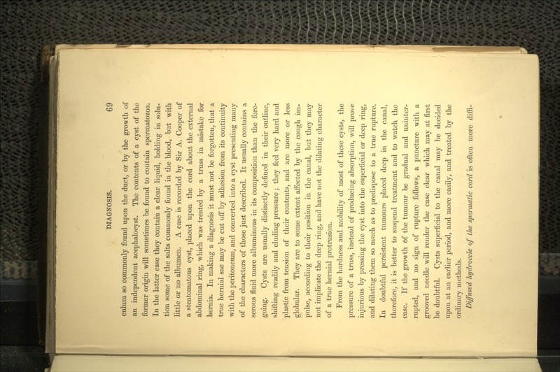 culum so commonly found upon the duct, or by the growth of an independent acephalocyst. The contents of a cyst of the former origin will sometimes be found to contain spermatozoa. In the latter case they contain a clear liquid, holding in solu- tion some of the salts commonly found in the blood, but with little or no albumen. A case is recorded by Sir A. Cooper of a steatomatous cyst, placed upon the cord about the external abdominal ring, which was treated by a truss in mistake for hernia. In making a diagnosis it must not be forgotten, that a true hernial sac may be cut off by adhesion from its continuity with the peritoneum, and converted into a cyst presenting many of the characters of those just described. It usually contains a serous fluid more albuminous in its composition than the fore- going. Cysts are usually distinctly defined in their outline, shifting readily and eluding pressure; they feel very hard and plastic from tension of their contents, and are more or less globular. They are to some extent affected by the cough im- pulse, according to their position in the canal, but they may not implicate the deep ring, and have not the dilating character of a true hernial protrusion. From the hardness and mobility of most of these cysts, the pressure of a truss, instead of producing absorption, will prove injurious by pressing the cyst into the superficial or deep ring, and dilating them so much as to predispose to a true rupture. In doubtful persistent tumours placed deep in the canal, therefore, it is better to suspend treatment and to watch the case. If the growth of the tumour be gradual and uninter- rupted, and no sign of rupture follows, a puncture with a grooved needle will render the case clear which may at first be doubtful. Cysts superficial to the canal may be decided upon at an earlier period, and more easily, and treated by the ordinary methods. Diffused hydrocele of the spermatic cord is often more dim-