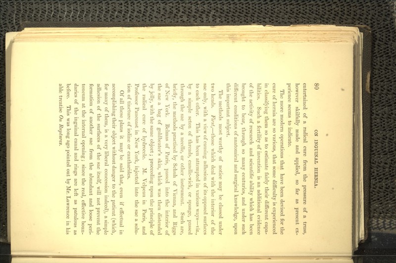 entertained of a radical cure from the pressure of a truss, however skilfully made and applied, so far as present ex- perience seems to indicate. The more modern operations that have been devised for the cure of hernia are so various, that some difficulty is experienced in classifying them so as to estimate fairly their different capa- bilities. Such a fertility of invention is an additional evidence of the activity of research and scientific ability which has been brought to bear, through so many centuries, and under such different conditions of anatomical and surgical knowledge, upon this important subject. The methods most worthy of notice may be classed under two heads. First)—those which deal with the interior of the sac only, with a view of causing adhesion of its opposed surfaces to each other. This has been attempted in various ways—viz., by a simple seton of threads, candle-wick, or sponge, passed through the sac by a needle, or other instrument. Such are, briefly, the methods practised by Schuh of Vienna, and Kiggs of New York. Belmas of Paris, passed into the interior of the sac a bag of goldbeater's skin, which was then distended by jelly, with the same object; proceeding upon the principle of the radical cure of hydrocele. M. Velpeau in Paris, and Professor Pancoast in New York, injected into the sac a solu- tion of tincture of iodine or cantharides. Of all these plans it may be said that, even if effectual in accomplishing their object without danger to the patient (which, for many of them, is a very liberal concession indeed), a simple adhesion of the surfaces of the sac itself, will not prevent the formation of another sac from the abundant and loose peri- toneum at the internal opening; since the real, effective boun- daries of the inguinal canal and rings are left as patulous as before. This was long ago pointed out by Mr. Lawrence in his able treatise On Ruptures.