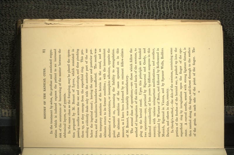 In the treatment by seton, the profuse and continued suppu- ration which is induced exposes the patient to an increased risk of the occurrence of burrowing of the matter between the abdominal layers, or of pyaemia. In the same class as the foregoing, may be placed the opera- tion proposed by M. Bonnet of Lyons, which consisted in passing needles across the sac and coverings, and thus pinching them up, as they emerge from the superficial ring. This pro- ceeding evidently deals only with the anterior part of the sac below the inguinal canal; leaving the upper and posterior por- tions, and the tendinous boundaries unaffected. The result was the temporary retention of the hernia in the canal, and an ultimate return to its former condition; with the inconvenient alteration of a constriction, or incomplete adhesion, opposite the point operated on, increasing the liability to strangulation. The ultimate condition of the cases operated on in this manner, as I have been informed by an eminent fellow-citizen of M. Bonnet, was invariably unsatisfactory. The second class of operations,—are those which follow the method of invagination of the skin and fascia of the scrotum, to plug up the hernial canal. Upon this principle are founded two operations—one, practised by Signoroni and Gerdy, and followed considerably of late years by different surgeons in this country, with various unimportant modifications; and another, originated by Wurtzer of Bonn, and followed by Eothemund in Munich, Sigmund in Vienna, and by Spencer Wells, Redfern Davies, and others in this country. In Gerdy's method,—the skin of the scrotum, containing some portion of the fundus of the hernial sac, is pushed up into the superficial ring by invagination upon the finger of the ope- rator. A curved needle, armed with strong ligature thread, is then carried along the finger, and thrust through to the surface of the groin on each side of the point of the finger. The G