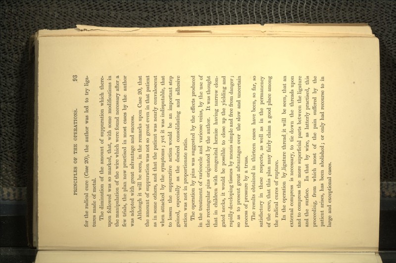 for the radical cure (Case 20), the author was led to try liga- tures made of metal. The diminution of the amount of suppuration which there- upon followed was so marked, that, with some modifications in the manipulation of the wire which were found necessary after a few trials, the plan now practised in most cases by the author was adopted with great advantage and success. Although it will be seen, in the remarks upon Case 20, that the amount of suppuration was not so great even in that patient as in some others, and that the patient was nearly convalescent when attacked by the symptoms; yet it was indisputable, that to lessen the suppurative action would be an important step gained, especially as the desired consolidating and adhesive action was not in proportionate ratio. The operation by pins was suggested by the effects produced in the treatment of varicocele and varicose veins, by the use of the rectangular pins originated by the author. It was thought that in children with congenital hernise having narrow elon- gated necks, it would be possible to close up the yielding and rapidly developing tissues by means simple and free from danger; so as to present great advantages over the slow and uncertain process of pressure by a truss. The results obtained in thirteen cases have been, so far, so satisfactory in these respects, as well as in the permanency of the cure, that this plan may fairly claim a good place among the radical cures of rupture. In the operation by ligature thread it will be seen, that an external compress is necessary, to tie down the threads upon and to compress the more superficial parts between the ligature and the surface. In that by wire, as latterly practised, this proceeding, from which most of the pain suffered by the patient arises, has been abolished; or only had recourse to in large and exceptional cases.