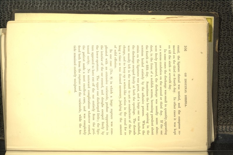 canal, the ligature thread was untied, and the compress re- moved on the third or fourth day. In other cases it was kept on till the sixth or seventh day. In some cases the discharge was small in quantity, appearing as a serous exudation on the second or third day. If the sac were freely punctured, the discharge was usually more abun- dant, in the form of a reddish serum, becoming purulent about the fourth or fifth day. Sometimes the lower opening in the scrotum healed entirely by the adhesive process. When the strain on the ligatures was great, and a large sac was included, the discharge escaped freely at both the openings. The threads were usually left in the wound to act as conductors of the dis- charge, and to keep up a seton-like action in the canal for as long a time as was deemed necessary, judging by the amount of solid effusion. In one case (No. 8) in which a large rupture was com- plicated with an extensive varicocele, profuse suppuration in the interior of the sac ensued, and sloughs escaped freely by the lower aperture. The upper one discharged little; the liga- ture appeared to have cut off the sac entirely from the peri- toneal cavity. No untoward complications whatever ensued, the patient made a most excellent cure, and was completely freed both from the rupture and the varicocele, while the tes- ticle remained entirely uninjured.