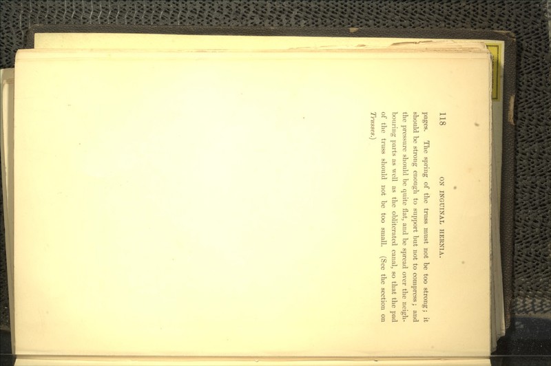 pages. The spring of the truss must not be too strong; it should be strong enough to support but not to compress; and the pressure should be quite flat, and be spread over the neigh- bouring parts as well as the obliterated canal, so that the pad of the truss should not be too small. (See the section on Trusses.}