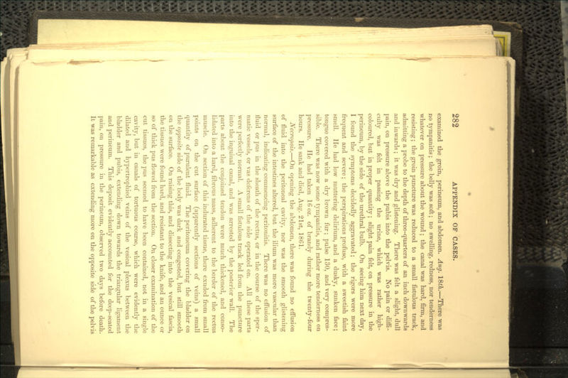 examined the groin, perineum, and abdomen. Aug. 18th.—There was no tympanitis; the belly was soft; no swelling, redness, nor tenderness whatever on pressure about the wound ; the canal was hard, firm, and resisting; the groin puncture was reduced to a small fistulous track, admitting a probe to the depth of three-quarters of an inch downwards and inwards ; it was dry and glistening. There was felt a slight, dull pain, on pressure above the pubis into the pelvis. No pain or diffi- culty was felt in passing the urine, which was rather high- coloured, but in proper quantity; slight pain felt, on pressure in the perineum, by the side of the urethral bulb. On seeing him next day, I found the symptoms decidedly aggravated; the rigors were more frequent and severe; the perspirations profuse, with a sweetish faint smell. He had low muttering delirium, and a dusky, sunken face; tongue covered with a dry brown fur; pulse 130, and very compres- sible. There was now some tympanitis, and rather more tenderness on pressure. He had taken 16 oz. of brandy during the twenty-four hours. He sank and died, Aug. 21st, 1861. Necropsis.—On opening the abdomen, there was found no effusion of fluid into the peritoneal cavity, nor was the smooth glistening surface of the intestines altered, but the ilium was more vascular than normal, indicating commencing peritonitis. There was no effusion of fluid or pus in the sheath of the rectus, or in the course of the sper- matic vessels, or vas deferens of the side operated on. All these parts were perfectly normal. A small fistulous track led from the puncture into the inguinal canal, and was arrested by the posterior wall. The parts about the conjoined tendon were much thickened, and conso- lidated into a hard, fibrous mass, adherent to the border of the rectus muscle. On section of this indurated tissue, there exuded from small points on the cut surface (apparently sections of veins) a small quantity of purulent fluid. The peritoneum covering the bladder on the opposite side of the body was dark and congested, but still smooth on the surface. On raising this, and dissecting into the vesical fascia, the tissues were found hard, and resistant to the knife, and an ounce or so of thick pus flowed from the section. On closer examination of the cut tissues, the pus seemed to have been contained, not in a single cavity, but in canals of tortuous course, which were evidently the dilated and hypertrophied veins of the vesical plexus between the bladder and pubis, extending down towards the triangular ligament and perineum. This deposit evidently accounted for the deep-seated pain, on pressure in the perineum, observed two days before death. It was remarkable as extending more on the opposite side of the pelvis