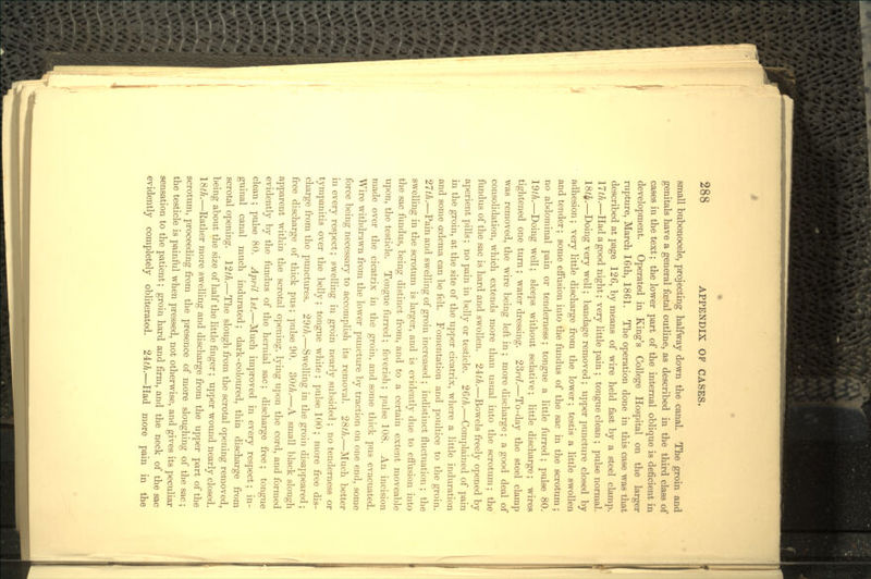 small bubonocele, projecting halfway down the canal. The groin and genitals have a general foetal outline, as described in the third class of cases in the text; the lower part of the internal oblique is deficient in development. Operated in King's College Hospital on the larger rupture, March 16th, 1861. The operation done in this case was that described at page 126, by means of wire held fast by a steel clamp. 17th.—Had a good night; very little pain ; tongue clean ; pulse normal. 18^.—Doing very well; bandage removed; upper puncture closed by adhesion; very little discharge from the lower; testis a little swollen and tender; some effusion into the fundus of the sac in the scrotum; no abdominal pain or tenderness; tongue a little furred; pulse 80. 19th.—Doing well; sleeps without sedative; little discharge; wires tightened one turn; water dressing. 23?'d.—To-day the steel clamp was removed, the wire being left in ; more discharge; a good deal of consolidation, which extends more than usual into the scrotum; the fundus of the sac is hard and swollen. 21th.—Bowels freely opened by aperient pills; no pain in belly or testicle. 26th.—Complained of pain in the groin, at the site of the upper cicatrix, where a little induration and some oedema can be felt. Fomentation and poultice to the groin. 27th.—Pain and swelling of groin increased ; indistinct fluctuation ; the swelling in the scrotum is larger, and is evidently due to effusion into the sac fundus, being distinct from, and to a certain extent moveable upon, the testicle. Tongue furred; feverish; pulse 108. An incision made over the cicatrix in the groin, and some thick pus evacuated. Wire withdrawn from the lower puncture by traction on one end, some force being necessary to accomplish its removal. 28^.—Much better in every respect; swelling in groin nearly subsided ; no tenderness or tympanitis over the belly; tongue white ; pulse 100 ; more free dis- charge from the punctures. 29th.—Swelling in the groin disappeared ; free discharge of thick pus; pulse 90. 30th.—A small black slough apparent within the scrotal opening, lying upon the cord, and formed evidently by the fundus of the hernial sac; discharge free ; tongue clean; pulse 80. April 1st.—Much improved in every respect; in- guinal canal much indurated; dark-coloured, thin discharge from scrotal opening. 12th.—The slough from the scrotal opening removed, being about the size of half the little finger; upper wound nearly closed. 18th.—Bather more swelling and discharge from the iipper part of the scrotum, proceeding from the presence of more sloughing of the sac; the testicle is painful when pressed, not otherwise, and gives its peculiar sensation to the patient; groin hard and firm, and the neck of the sac evidently completely obliterated. 21th.—Had more pain in the