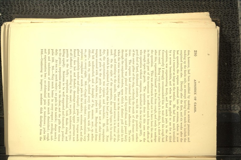 tion, however, had been modified by making a scrotal puncture and tucking up the fascia only, an attempt having been made to include the conjoined tendon also. Directly after the first, and six weeks after the last operation, the rupture returned into the scrotum, where it now formed a tumour as large as the testicle. He had been much troubled by a severe bronchitis, and when he first applied to me for a third operation, was expectorating freely, and had much pain in the chest. Consequently I strongly recommended him to wait until his cough had been cured. Being very anxious to get back to his ship, he, a short time after this, represented himself as free from cough, and ready to undergo the operation. This was afterwards found not to have been the case, as in the early part of the treatment he suffered much from the effects of the cough upon the groin. The operation done in this case was the wire operation without compress, described in the text (page 109). A good deal of hard, thickened cicatrix was felt on the posterior surface of the outer pillar of the ring, evidently the result of the former opera- tions. The rupture had returned behind these adhesions. The wire in the operation was placed above and beyond these, and passed fairly through the conjoined tendon, upon which a distinct pull could be felt when the wire was twisted up. The sac in the scrotum was very thick, tough, and resisting to the needle, when passed across it in front of the cord. On the night of the operation, the cough began to be trouble- some, which he explained by saying that he had got a fresh cold. Next day, the expectoration was copious and bronchitic. He complains much of pain in the groin when he coughs, but not at other times; tongue covered with thick, white fur; pulse 100. Bandage and dress- ing left undisturbed, and a draught of liq. ammon. acet., sp. a3ther. chloric., with aq. camph., ordered every four hours, with pil. sapon. co., gr. v. every night. 8th.—Cough very violent; expectoration very copious; complains of much pain in the testicle; scrotum red, and the gland exquisitely tender and rather enlarged ; pulse 110 ; tongue much furred ; face hot and flushed; dressings removed, upper puncture not at all inflamed ; no swelling in the canal; no pain, tenderness, or tym- panitis in the belly; respiration abdominal, both flanks rising and falling equally. Scrotum to be well supported and fomented; poultice to the groin; turpentine stupes to the chest, and the pills three times daily. At ten P.M. much easier ; no pain in the testicle; sleeps much ; pulse 108. Sth.—Very much better in every respect; swelling, red- ness, and tenderness of scrotum and testis much diminished; cough and expectoration less; no abdominal pain or tenderness; pulse 100. 10tli.—Continuing to improve; moderate thick discharge from the