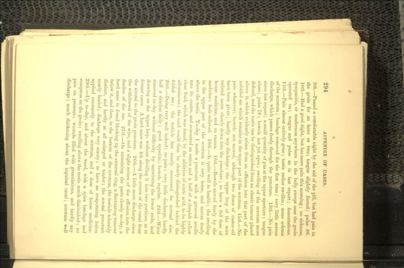 9^.—Passed a comfortable night by the aid of the pill, but had pain in the groin for an hour or two; tongue slightly furred; pulse 86. IQth.—Had a good night, but has more pain this morning ; no sickness, tympanitis, or tenderness anywhere in the belly except near the groin operated on; tongue and pulse as in last report; fomentations. HtJi.—Pain almost entirely gone ; testis rather swollen; some O3dema of the scrotum ; bandage removed for the first time ; very little serous discharge, which passes freely through the puncture. 13th.—No pain since last report; a small quantity of pus at the upper aperture ; tongue clean; pulse 76 ; bowels not yet open; swelling of the scrotum more defined, and the testis can be distinguished from an elastic tumour placed above it, which evidently arises from an effusion into that part of the infolded sac which remains in the upper part of the scrotum. 15th.—No pain whatever; bowels not moved, although two doses of castor-oil have been given ; hardly any discharge; the upper loop of the wire twisted more closely down into the puncture ; to have a full dose of house medicine, and an enema. 16^/i.—Bowels moved freely by the medicine; feels relieved. 18th.—Is quite well in health ; the swelling in the upper part of the scrotum is very tense, and moves freely above the testis. To-day I made a puncture with a grooved needle into its centre, and evacuated an ounce and a half of a deepish yellow clear fluid, which was found, by the addition of nitric acid, to be highly albuminous ; the cord could then be clearly distinguished behind the folded sac; the testicle has nearly recovered its normal size. 20th.—Doing very well indeed; no pain ; very little discharge, hardly half a drachm daily ; good appetite; bowels regular. 21th.—Wires removed to-day without difficulty by untwisting the lower ends, and drawing on the upper loop, without dividing it into two portions, as in former cases. A hard mass was felt along the course of the canal from the scrotal to the groin puncture. 26th.—A little more discharge since the withdrawal of the wire, and a slight return of the effusion into the fundus of the sac. 27th.—On examining the parts closely to-day, a hard mass is found blocking up the external ring, a fluctuating tumour below it, and then, in the bottom of the scrotum, the testicle tolerably distinct, and hardly at all enlarged or tender; the scrotal puncture nearly healed; discharge very scanty; to have an evaporating lotion applied constantly to the scrotum, and a dose of house medicine. 23th.—Up to-day, and about the ward, with a spica bandage and compress on the groin; swelling above the testis much diminished ; no pain on pressure; wounds filled with granulations, and hardly any discharge; much thickening about the inguinal canal; scrotum well