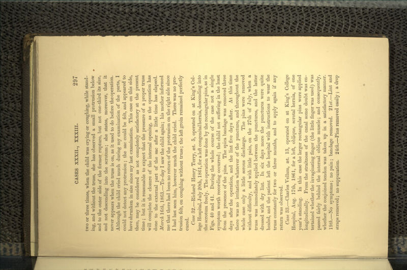 two or three times, when the child was crying or coughing, while stand- ing, and without the truss, she has observed a small protrusion below and to the outer side of the former rupture, but not one-third its size, and not descending into the scrotum; she states, moreover, that it never appears when the truss is on, as it used to do before the operation. Although the child cried much during my examination of the parts, I could not detect any protrusion ; the sac could be felt, and appeared to have shrunken in size since my last examination. This case on this side, then, may be considered as not completely satisfactory at the present time ; but it is reasonable to expect that the pressure of a proper truss will complete the closure of the internal opening, as the operation has done to the external part of the sac after a little time has elapsed. March 16th, 1863.—To-day I saw the child again; his mother informed me that there had been no return of the protrusion on the right side since I had last seen him, however much the child cried. There was no pro- trusion felt, on coughing without truss; the left groin remained perfectly cured. Case 32.—Eichard Henry Terry, set. 5, operated on at King's Col- lege Hospital, July 20th, 1861, for a left congenital hernia, descending into the scrotum freely. The operation was done by the rectangular pins, as in Figs. 40 and 41. During the whole course of the case not a single symptom worth recording occurred; the child not suffering in the least from the presence of the pins. The spica bandage was removed three days after the operation, and the lint five days after. At this time there was no irritation whatever of the puncture, and throughout the whole case only a little serous discharge. The pins were removed without difficulty, and with little pain, on the 27th of July, when a truss was immediately applied between the punctures, and the latter dressed with dry lint. In six days more the punctures were quite healed, and the patient left the hospital with instructions to wear the truss constantly for two or three months, and to apply again if any return was observed. Case 33.—Charles Vellam, set. 13, operated on at King's College Hospital, Aug. 17th, 1861, for a left, oblique, scrotal hernia, of one year's standing. In this case the larger rectangular pins were applied longitudinally. From the straitness of the canal some doubt was en- tertained whether the invaginating finger (the little finger was used) was passed fairly behind the internal oblique muscle; and consequently, whether the conjoined tendon was taken up in a satisfactory manner. 19^/L—No symptoms; no pain; bandage removed. 2lst.—Lint and straps removed; no suppuration. 2±th.—Pins removed easily ; a drop