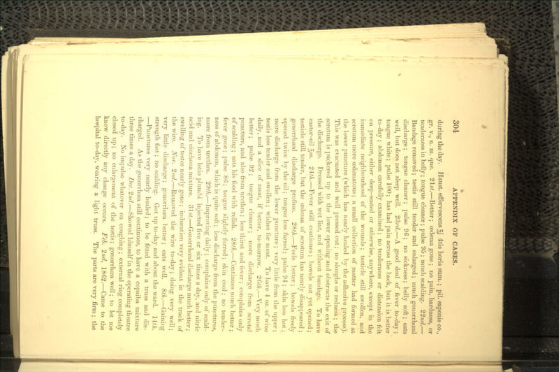 during the day. Haust. effervescens ^j 4tis horis sum.; pil. saponis co., gr. v., n. m. que. 2lst.—Better; oedema gone; no pain, hardness, or tenderness in belly; tongue cleaner; pulse 95; much scalding. 22nd.— Bandage removed; testis still tender and enlarged; much gonorrhoeal discharge; tongue cleaner; pulse 96; no sickness; belly soft; eats well, but does not sleep well. 23rd.—A good deal of fever to-day; tongue white; pulse 100; has had pain across the back, but it is better to-day ; abdomen carefully examined ; no tenderness or distension felt on pressure, either deep-seated or otherwise, anywhere, except in the immediate neighbourhood of the wounds; testicle still swollen, and scrotum more cedematous; a small collection of matter had formed at the lower puncture (which has nearly healed by the adhesive process). This was evacuated and well pressed out; no sloughs or redness ; the scrotum is puckered up to the lower opening and obstructs the exit of the discharge. Dressed with wet lint, and without bandage. To have castor-oil 388. 2&h.—Fever still continues ; bowels not yet opened; testicle still tender, but the oedema of scrotum has nearly disappeared ; gonorrhoeal discharge profuse. 28th.—Feels better; bowels freely opened twice by the oil; tongue less furred; pulse 94 ; skin less hot; more discharge from the lower puncture ; very little from the upper; testis less tender and swollen ; wishes for meat. To have 4 oz. of wine daily, and a slice of meat, if better, to-morrow. 2Qth.—Very much better; pulse 92; tongue cleaner; more discharge from scrota! puncture, and also from urethra; less thirst and fever; complains only of scalding ; eats his food with relish. 28th.—Continues much better ; fever gone; pulse 86; tongue slightly furred; skin cool; no tender- ness of abdomen, which is quite soft; less discharge from the punctures, more from urethra. 29^.—Improving daily ; complains only of scald- ing. To have lotio plumbi injected five or six times a day, and nitric acid and cinchona mixture. 31 st.—Gonorrhoeal discharge much better • swelling of testes nearly gone; induration very evident in the track of the wire. Nov. 2nd.—Removed the wire to-day; doing very well; very little discharge; gonorrhoea better; eats well. 8th.—Gaining strength fast; no scalding. Got up to-day and about the ward. l±th. —Punctures very nearly healed ; to be fitted with a truss and dis- charged. As the gonorrhoea still continues, to have a copaiba mixture three times a day. Dec. 2nd.—Showed himself in the operating theatre to-day. No impulse whatever on coughing ; external ring completely closed up; no enlargement of the testis; gonorrhoea well; to let me know directly any change occurs. Feb. 2nd, 1862.—Came to the hospital to-day, wearing a light truss. The parts are very firm; the