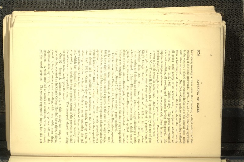 Lewisham, wearing a truss over the dressings; a slight return of the swelling of the testis afterwards. 19^.—Called to-day after staying awhile in the country; a hard mass remains in the site of the scrotal sac ; testis still rather enlarged. Dec. 2nd.—Came again to see me, having suffered from a bad cough and rheumatism; thickening about the cord nearly all gone; testis nearly of its normal size; no impulse whatever on coughing. Jan. 14^, 1863.—Called to-day. The parts have resumed a normal condition, all swelling and hardness having disappeared. No impulse or bulging whatever; on the opposite side there is more im- pression made by a cough than on the side operated on. Recommended to wear a double truss for some time. March ±th.—Remains well. Case 55.—Thomas H. Hewson, set. 9, operated on by the use of pins for a right, oblique, scrotal rupture of the size of a pigeon's egg, at King's College Hospital; the result of a fall a fortnight before. Operation done Oct. 12th. No symptoms whatever followed, the patient eating and sleeping as usual. 22/^7.—A slight discharge ; testis a little enlarged. 25^.—Pins removed without pain; a thick mass of lymph fills up the canal. Nov. 3rd.—Ring-truss pad applied; moves about the ward. 5//t.—Discharged, both punctures healed. No impulse whatever on coughing; no bulge at the site of the deep ring; superficial ring quite closed. March 7th.—Seen to-day ; parts unaltered. Case 5G.—William Finer, set. 48, labourer, from Hounslow, operated on by the usual wire method, at King's College Hospital, Oct. 18th, 18G2, for a right, oblique, scrotal rupture, of the size of a large orange, for which no truss had been available ; no symptoms whatever after the operation; wires removed sixteen clays after; much consolidation; wounds healed Nov. loth ; discharged on the 17th, with the superficial ring closed, and no swelling or tenderness of the testis or cord. Jan. 2nd, 1863.—Came to-day to show himself, having been at labouring work in the interval. With a view of rendering the pad more comfortable he has fixed some tow and folds of linen on the truss- pad, which has displaced the pressure, leaving the canal entirely un- supported ; the result has been a partial return of the protrusion behind the adhesions at the superficial ring. The truss-pad altered to bring its pressure more fairly upon the canal. Case 57.—Joseph J. Adams, set. 19, a thin, sickly lad, subject to epileptic fits, operated on in King's College Hospital for a right, oblique, scrotal rupture, of some years' standing, with very wide open rings. Operation done by wire, Nov. 1st, 1862; no symptoms followed the operation. A week after had an attack of scarlatina, with sore throat, and the usual eruption. The wounds suppurated freely, but did not