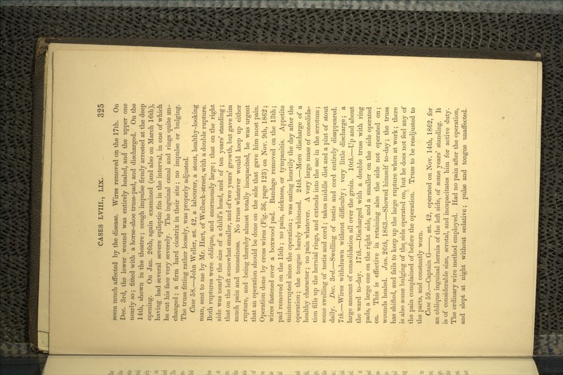 seem much affected by the disease. Wires removed on the 17th. On Dec. 3rd, the lower wound was entirely healed, and the upper one nearly so; fitted with a horse-shoe truss-pad, and discharged. On the 14th, shown in the theatre ; cough impulse firmly arrested at the deep opening. On Jan. 26th, again examined (and also on March 16th), having had several severe epileptic fits in the interval, in one of which he cut his face very severely. The inguinal canal and rings quite un- changed ; a firm hard cicatrix in their site; no impulse or bulging. The truss fitting rather loosely, was properly adjusted. Case 58.—John Weller, set. 42, a labourer, a stout, healthy-looking man, sent to me by Mr. Hart, of Welbeck-street, with a double rupture. Both ruptures were oblique, and enormously large; that on the right side was nearly the size of a child's head, and of ten years' standing; that on the left somewhat smaller, and of two years' growth, but gave him much pain and uneasiness. No truss whatever would keep up either rupture, and being thereby almost totally incapacited, he was urgent that an operation should be done on the side that gave him most pain. Operation done by cross wires (Fig. 36, page 123) on Nov. 9th, 1862; wires fastened over a boxwood pad. Bandage removed on the 13th; pad removed on the 15th ; no pain, sickness, or tympanitis. Appetite uninterrupted since the operation; was eating heartily the day after the operation; the tongue barely whitened. 24£/i.—More discharge of a healthy character; no pain whatever. A very large mass of consolida- tion fills up the hernial rings, and extends into the sac in the scrotum; some swelling of testis and cord ; takes middle diet and a pint of stout daily. Dec. 3rd.—Swelling of testis and cord entirely disappeared. 7th.—Wires withdrawn without difficulty; very little discharge; a large amount of consolidation all over the groin. 1.0th.—Up and about the ward to-day. 17th.—Discharged with a double truss with ring pads, a large one on the right side, and a smaller on the side operated on. This is effective in retaining also the side not operated on; wounds healed. Jan. 26^, 1863.—Showed himself to-day; the truss has shifted, and fails to keep up the large rupture when at work; there is also some bulging of the side operated on, but he does not feel any of the pain complained of before the operation. Truss to be readjusted to the parts, and constantly worn. Case 59.—Captain G , set. 42, operated on Nov. 14th, 1862, for an oblique inguinal hernia of the left side, of some years' standing. It is of considerable size, scrotal, and incapacitates him for active duty. The ordinary wire method employed. Had no pain after the operation, and slept at night without sedative; pulse and tongue unaffected.