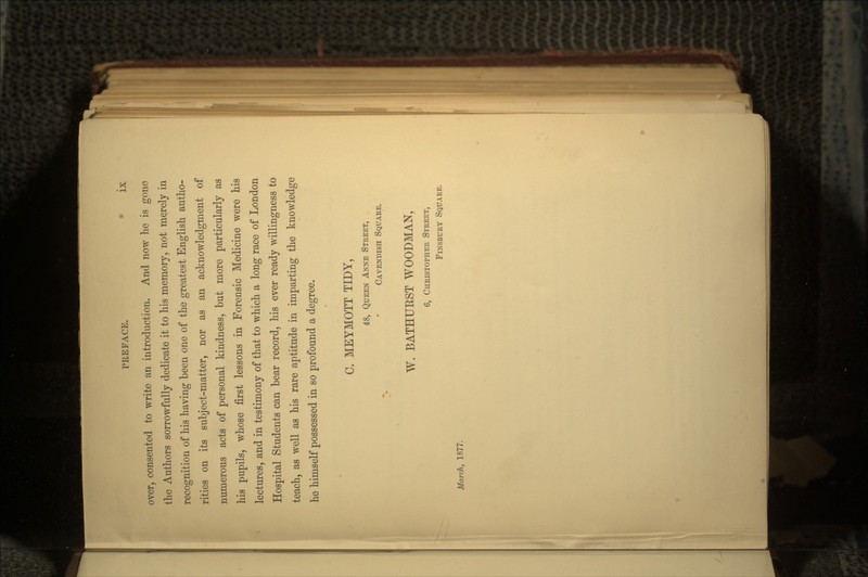 over, consented to write an introduction. And now he is gone the Authors sorrowfully dedicate it to his memory, not merely in recognition of his having been one of the greatest English autho- rities on its subject-matter, nor as an acknowledgment of numerous acts of personal kindness, but more particularly as his pupils, whose first lessons in Forensic Medicine were his lectures, and in testimony of that to which a long race of London Hospital Students can bear record, his ever ready willingness to teach, as well as his rare aptitude in imparting the knowledge he himself possessed in so profound a degree. C. MEYMOTT TIDY, 48, QUEEN ANNE STREET, CAVENDISH SQUARE. W. BATHURST WOODMAN, 6, CHRISTOPHER STREET, FINSBURY SQUARE. March, 1877.