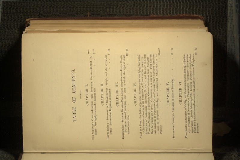 TABLE OF CONTENTS. CHAPTEE I. PAGE THE CORONER'S COURT—INQUESTS—THE SUPERIOR COURTS—Medical evi- dence—Fees legally claimed by Medical Men 1—8 CHAPTER II. How to make a  POST-MORTEM  EXAMINATION—Weight and size of various organs—Post-mortem Digestion of Stomach 8—12 CHAPTER III. Burying alive—SIGNS OF DEATH—Post-mortem temperatures—RIGOR MORTIS —PUTREFACTION—ADIPOCERE—The order in which the signs of death succeed each other . . . 12—30 CHAPTER IV. WHAT is A POISON ?—Action of poisons—Circumstances modifying their action —Circumstances leading to the SUSPICION OF POISON having been given— Symptoms of CORROSIVE, IRRITANT, NARCOTIC, and NARCOTICO-ACRID POISONS—Treatment of Poisoning Cases—Conclusions from ANALYSIS— How far poisons are NATURAL CONSTITUENTS OF THE BODY—POST-MORTEM APPEARANCES IN POISONING CASES—DISEASES THAT SIMULATE POISONING —Cases of supposed poisoning and malingering—CLASSIFICATION OF POISONS 30—57 CHAPTER V. SYSTEMATIC CHEMICAL ANALYSIS in cases of Poisoning .... 58—67 CHAPTER VI. PHOSPHORUS, its varieties, solubility, and the circumstances affecting its lumino- sity—Symptoms of POISONING BY PHOSPHORUS—Treatment—Post-mortem appearances—Chronic Poisoning—The LUCIFER DISEASE—Prophylaxis— TESTS FOR PHOSPHORUS—TOXICOLOGICAL ANALYSIS—Cases of Phosphorus Poisoning 68—82