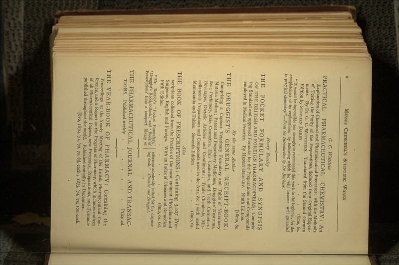 G. C. Wittstein PRACTICAL PHARMACEUTICAL CHEMISTRY: An Explanation of Chemical and Pharmaceutical Processes ; with the Methods of Testing the Purity of the Preparations, deduced from Original Experi- ments. By Dr. G. C. WITTSTEIN. Translated from the Second German Edition by STEPHEN DARBY i8mo, 6s. It would be impossible too strongly to recommend this work to the beginner, for the completeness of its explanations, by following which he will become well grounded in practical chemistry.—From the Introduction by Dr. B^^chner. Henry Beasley THE POCKET FORMULARY AND SYNOPSIS OF THE BRITISH AND FOREIGN PHARMACOPEIAS.: Compris- ing Standard and approved Formulas for the Preparations and Compounds employed in Medical Practice. By HENRY BEASLEY. Ninth Edition. [i8mo, 6s. By the same Author THE DRUGGIST'S GENERAL RECEIPT-BOOK: Comprising a Copious Veterinary Formulary and Table of Veterinary Materia Medica; Patent and Proprietary Medicines, Druggists' Nostrums, &c.; Perfumery, Skin Cosmetics, Hair Cosmetics, and Teeth Cosmetics ; Beverages, Dietetic Articles and Condiments; Trade Chemicals, Mis- cellaneous Preparations and Compounds used in the Arts, &c.; with useful Memoranda and Tables. Seventh Edition .... i8mo, 6s. Also THE BOOK OF PRESCRIPTIONS: Containing 3,107 Pre- scriptions collected from the Practice of the most eminent Physicians and Surgeons, English and Foreign. With an Index of Diseases and Remedies. Fifth Edition i8mo, 6s. 6d. reference admirably suited for the dispens- ing desk.—Chemist and Druggist. Mr. Beasiey's 'Pocket Formulary,' ' Druggist's Receipt-Book,' and * Book of Prescriptions' form a compact library of THE PHARMACEUTICAL JOURNAL AND TRANSAC- TIONS. Published weekly Price 4d. THE YEAR-BOOK OF PHARMACY: Containing the Proceedings at the Yearly Meeting of the British Pharmaceutical Con- ference, and a Report on the Progress of Pharmacy, which includes notices of all Pharmaceutical Papers, new Processes, Preparations, and Formulas published throughout the world. Published annually in December. [8vo, 1870, '71, '72, 75, 6d. each ; 1873, '74, '75, los. each.