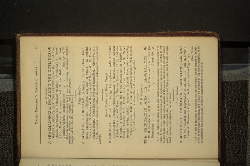R. V. Tuson A PHARMACOPOEIA, INCLUDING THE OUTLINES OF MATERIA MEDICA AND THERAPEUTICS, for the Use of Prac- titioners and Students of Veterinary Medicine. By RICHARD V. TUSON, F.C.S., Professor of Chemistry and Materia Medica at the Royal Veterinary College. Second Edition . . . Post Svo, 7s. 6d. Not only practitioners and students of veterinary medicine, but chemists and druggists will find that this book supplies a want in veterinary literature.—Chemist and Druggist. Robert Bentley A MANUAL OF BOTANY: Including the Structure, Func- tions, Classifications, Properties, and uses of Plants. By ROBERT BENTLEY, F.L.S., Professor of Botany, King's College, and to the Pharma- ceutical Society. Third Edition, with 1,138 Engravings. Crown Svo, 145. As the standard manual of botany its position is undisputed.—Chemist and Druggist. Robert Bentley and Henry Trimen MEDICINAL PLANTS: being Descriptions with Original Figures of the Principal Plants employed in Medicine, and an Account of their Properties and Uses. By ROBERT BENTLEY, F.L.S., Professor of Botany in King's College, and to the Pharmaceutical Society; and HENRY TRIMEN, M.B., F.L.S., Lecturer on Botany in St. Mary's Hospital Medical School. In about 40 Monthly Parts, each containing 8 Coloured Plates. Parts I. to XIII. issued since October, 1875, 53. each. %* A Prospectus and Specimen Plate will be sent on application. W. B. Carpenter THE MICROSCOPE AND ITS REVELATIONS. By W. B. CARPENTER, M.D., F.R.S. Fifth Edition, with more than 500 Engravings Crown Svo, 153. %* The author has aimed to combine within a moderate compass that information in regard to the use of his instrument and its appliances, which is most essential to the working microscopist, with such an account of the objects best fitted for his study as may qualify him to comprehend what he observes, and thus prepare him to benefit science, whilst expanding and refreshing his own mind. J. H. Martin A MANUAL OF MICROSCOPIC MOUNTING; with Notes on the Collection and Examination of Objects. By JOHN H. MARTIN, author of Microscopic Objects. With upwards of 100 Engravings. [Svo, ys. 6d. *** The aim of this work is to supply the student with a concise manual of the prin- ciples of microscopic mounting, and to assist his progress in the manual dexterity, as far as illustrations and words render it possible, necessary in their application.