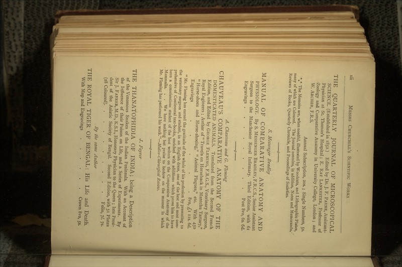 THE QUARTERLY JOURNAL OF MICROSCOPICAL SCIENCE. (Established in 1852.) Edited by Dr. J. F. PAYNE, Assistant- Physician at St. Thomas's Hospital; E. RAY LANKESTER, Professor of ^Zoology and Comparative Anatomy in University College, London ; and W. ARCHER, F.R.S. Annual Subscription, 203.; Single Numbers, 55. %* The Memoirs are, when needful, illustrated by Woodcuts, and Lithographic Plates, many of which are Coloured. The Journal contains, in addition, Notes and Memoranda, Reviews of Books, Quarterly Chronicle, and Proceedings of Societies. S. Messenger Bradley MANUAL OF COMPARATIVE ANATOMY AND PHYSIOLOGY. By S. MESSENGER BRADLEY, F.R.C.S., Senior Assistant Surgeon to the Manchester Royal Infirmary. Third Edition, with 61 Engravings Post 8vo, 6s. 6d. A. Chauveau and G. Fleming CHAUVEAU'S COMPARATIVE ANATOMY OF THE DOMESTICATED ANIMALS. Translated from the Second French Edition, and Edited by GEORGE FLEMING, F.R.G.S., Veterinary Surgeon, Royal Engineers ; Author of Travels on Horseback in Mantchu Tartary, Horse-shoes and Horse-shoeing, Animal Plagues, etc. With 450 Engravings ..... 8vo, ,£1 us. 6d. Mr. Fleming has earned the gratitude of the whole of his profession by presenting to the veterinary surgeon and student, in an English dress, one of the best and most com- prehensive of Continental text-books, enriched with additions which prove him to have been a conscientious student of the best writers on the Comparative Anatomy of the Mammalia. . . We have nothing but praise to bestow on the manner in which Mr. Fleming has performed his work.—Medico-Chirurgical Review. J. Fayrer THE THANATOPHIDIA OF INDIA; being a Description of the Venomous Snakes of the Indian Peninsula. With an Account of the Influence of their Poison on Life, and a Series of Experiments. By Sir J. FAYRER, M.D., K.S.I., Honorary Physician to the Queen ; late Presi- dent of the Asiatic Society of Bengal. Second Edition, with 31 Plates (28 Coloured) Folio, ;/. ;s. By the same Author THE ROYAL TIGER OF BENGAL: His Life and Death. With Map and Engravings Crown 8vo, 55.