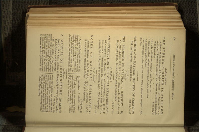 Andrew Wilson THE STUDENT'S GUIDE TO ZOOLOGY: A Manual of the Principles of Zoological Science. By ANDREW WILSON, • Author of  Elements of Zoology, and Lecturer on Zoology, Edinburgh. With Engravings Fcap 8vo, 6s.  It is alike lucid and well arranged.—Med. Times and Gaz.  Really a good book, well and clearly written.—Edin. Med. Jour.  A trustworthy guide.—Lancet. The illustrations are clear, and the whole work is elegant and compact.—Med. Chir. Rev. VESTIGES of the NATURAL HISTORY OF CREATION. With 100 Engravings. Eleventh Edition . . Post 8vo, 75. 6d. o C. Brooke THE ELEMENTS OF NATURAL PHILOSOPHY. By CHARLES BROOKE, M.B., M.A., F.R.S. Based on the Work of the late Dr. GOLDING BIRD. Seventh Edition, with 700 Engravings. o In the Press. F. Kohlrausch AN INTRODUCTION TO PHYSICAL MEASUREMENTS. With Appendices on Absolute Electrical Measurement, etc. By Dr. F. KOHLRAUSCH. Translated from the Second German Edition by T. H. WTALLER, B.A., B. Sc., and H. R. PROCTER, F.C.S. With Engravings. o [8vo, I2s. G. F. Rodwell NOTES ON NATURAL PHILOSOPHY: Lectures delivered at Guy's Hospital, by G. F. RODWELL, F.R.A.S., Science Master in Marlborough College. With 48 Engravings. [Fcap 8vo, 55.  As an introductory text-book for this Examination [the Preliminary Scientific (M.B.) of the University of London], it is The and con- cise definitions, and everywhere bristle with quite the best one we have seen . . ' Notes' chiefly consist of lucid an< the derivations of scientific terms.— Nature.  A well-arranged and carefully-written condensation of the leading facts and prin- ciples of the chief elements of Natural Philosophy.—Chemical News. G. Dawson MANUAL OF PHOTOGRAPHY. By GEORGE DAWSON, M.A., Ph.D., Lecturer on Photography in King's College, London. Eighth Edition, with Engravings . . Fcap 8vo, 53. 6d. many new methods and materials which The new edition of this excellent manual, which is founded on and incorpo- rates as much of Hardwich's ' Photographi< 1C Chemistry' as is valuable in the present further advanced stage of the art, retains its position as the best work on the subject for amateurs, as well as professionals. The are so frequently being introduced, make it essential that any book professing to keep up to the times must be frequently revised, and Dr. Dawson has in this work presented the subject in its most advanced position. —Nature^ May 29, 1873.