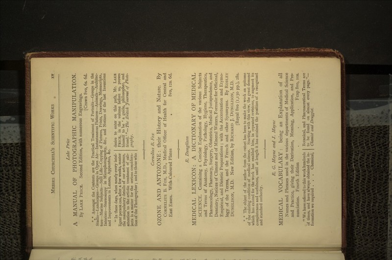 Lake Price A MANUAL OF PHOTOGRAPHIC MANIPULATION. By LAKE PRICE. Second Edition, with numerous Engravings. [Crown 8vo, 6s. 6d. %* Amongst the Contents are the Practical Treatment of Portraits—Groups in the Studio—Landscapes—Groups in Open Air—Instantaneous Pictures—Animals—Architec- ture—Marine Subjects—Still Life—Copying of Pictures, Prints, Drawings, Manuscripts, Interiors—Stereoscopy in Microphotography, &c., and Notices of the last Inventions and Improvements in Lenses, Apparatus, &c.  In these days, when nearly every intel- ligent person can, after a few weeks, master the manipulatory details of our art-science, attention to the artistic treatment of sub- jects is a matter for the serious considera- tion of the Photographer; and to those who desire to enter on this path, Mr. LAKE PRICE, in the volume before us, proves himself to be 'a guide, philosopher, and friend.' —The British Journal of Photo- graphy. Cornelius B. Fox OZONE AND ANTOZONE: their History and Nature. By CORNELIUS B. Fox, M.D., Medical Officer of Health for Central and East Essex. With Coloured Plates . 8vo, 123. 6d. R. Dunglison MEDICAL LEXICON: A DICTIONARY OF MEDICAL SCIENCE. Containing a Concise Explanation of the various Subjects and Terms of Anatomy, Physiology, Pathology, Hygiene, Therapeutics, Pharmacology, Pharmacy, Surgery, Obstetrics, Medical Jurisprudence, and Dentistry, Notices of Climate and of Mineral Waters, Formulas for Officinal, Empirical, and Dietetic Preparations ; with the Accentuation and Etymo- logy of the Terms, and the French and other Synonyms. By ROBLEY DUNGLISON, M.D. New Edition, by RICHARD J. DUNGLISON, M.D. [Royal 8vo (1,130 pp.), 285. %* The object of the author from the outset has been to make the work an epitome of the existing condition of medical science. Starting with this view, the great demand which has existed for the work has enabled him, in repeated revisions, to augment its completeness and usefulness, until at length it has attained the position of a recognised and standard authority. R. G. Mayne and J. Mayne MEDICAL VOCABULARY : being an Explanation of all Names and Phrases used in the various departments of Medical Science and Practice, giving their Derivation, Meaning, Application, and Pro- nunciation. Fourth Edition . . . Fcap 8vo, los. We have referred to this work hundreds Botanical, and Pharmaceutical Terms are of times, and have always obtained the in- to be found on almost every page.— formation we required . . . Chemical, Chemist and Druggist.