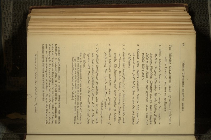 THE following CATALOGUES issued by Messrs CHURCHILL will be forwarded post free on application: 1. Messrs Churchill's General List of nearly 600 works on Medicine, Surgery, Midwifery, Materia Medica, Hygiene, Anatomy, Physiology, Chemistry, &<;., &<;., with a complete Index to their Titles for easy reference. N.B. This List inchides Nos. 2 and 3. 2. Selection from Messrs ChurchilPs General List, comprising all recent works published by them on the A rt and Science of Medicine: • 3. A Selected and Descriptive List of Messrs Churchill's works on Chemistry, Materia Medica, Pharmacy, Botany, Photo- graphy, The Microscope, and other branches of Science. 4. Messrs Churchill's Red-Letter List, giving the Titles of forthcoming New Works and New Editions. [Published every October. 5. The Medical Intelligencer, an Annual List of New Works and New Editions published by Messrs J. & A. Churchill, together with Particulars of the Periodicals isstied from tfieir House. [Sent at the commencement of each year to every Medical Practitioner in the United Kingdom whose name and address can be ascertained. A large number are also forwarded to the United States of America, Continental Europe, India, and the Colonies.] MESSRS CHURCHILL have a special arrangement with MESSRS LINDSAY & BLAKISTON, OF PHILADELPHIA, in accordance with which that Firm acts as their Agents for the United States of America, either keeping in Stock most of Messrs CHURCHILL'S Books, or reprinting them on Terms advantageous to Authors. Many of the Works in this Catalogue may therefore be easily obtained in America. M'Goivan 6° Co., Printers, Gnat Windmill Street, Haymarkei,