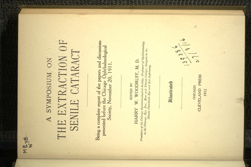 MEvfii- W A SYMPOSIUM ON THE EXTRACTION OF SENILE CATARACT Being a complete report of the papers and discussions presented before the Chicago Ophthalmological Society, November 20, 191 1. EDITED BY HARRY W. WOODRUFF, M. D. President of the Chicago Ophthalmological Society; Professor of Ophthalmology in the Chicago Eye, Ear, Nose and Throat College; Surgeon to the Illinois Charitable Eye and Ear Infirmary. CHICAGO: M x CLEVELAND PRESS 1912